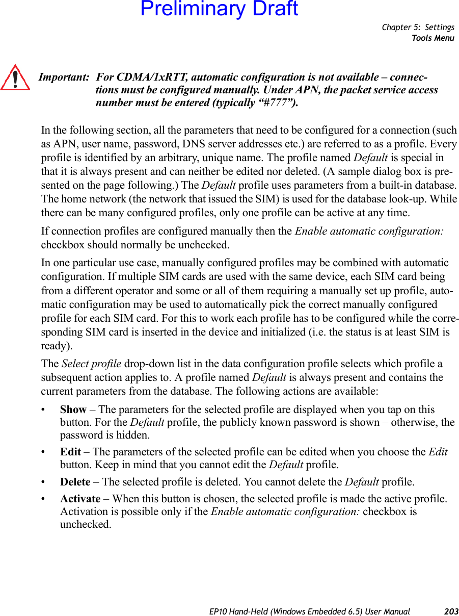 Chapter 5: SettingsTools MenuEP10 Hand-Held (Windows Embedded 6.5) User Manual 203In the following section, all the parameters that need to be configured for a connection (such as APN, user name, password, DNS server addresses etc.) are referred to as a profile. Every profile is identified by an arbitrary, unique name. The profile named Default is special in that it is always present and can neither be edited nor deleted. (A sample dialog box is pre-sented on the page following.) The Default profile uses parameters from a built-in database. The home network (the network that issued the SIM) is used for the database look-up. While there can be many configured profiles, only one profile can be active at any time.If connection profiles are configured manually then the Enable automatic configuration: checkbox should normally be unchecked.In one particular use case, manually configured profiles may be combined with automatic configuration. If multiple SIM cards are used with the same device, each SIM card being from a different operator and some or all of them requiring a manually set up profile, auto-matic configuration may be used to automatically pick the correct manually configured profile for each SIM card. For this to work each profile has to be configured while the corre-sponding SIM card is inserted in the device and initialized (i.e. the status is at least SIM is ready).The Select profile drop-down list in the data configuration profile selects which profile a subsequent action applies to. A profile named Default is always present and contains the current parameters from the database. The following actions are available:•Show – The parameters for the selected profile are displayed when you tap on this button. For the Default profile, the publicly known password is shown – otherwise, the password is hidden.•Edit – The parameters of the selected profile can be edited when you choose the Edit button. Keep in mind that you cannot edit the Default profile.•Delete – The selected profile is deleted. You cannot delete the Default profile.•Activate – When this button is chosen, the selected profile is made the active profile. Activation is possible only if the Enable automatic configuration: checkbox is unchecked.Important: For CDMA/1xRTT, automatic configuration is not available – connec-tions must be configured manually. Under APN, the packet service access number must be entered (typically “#777”).Preliminary Draft