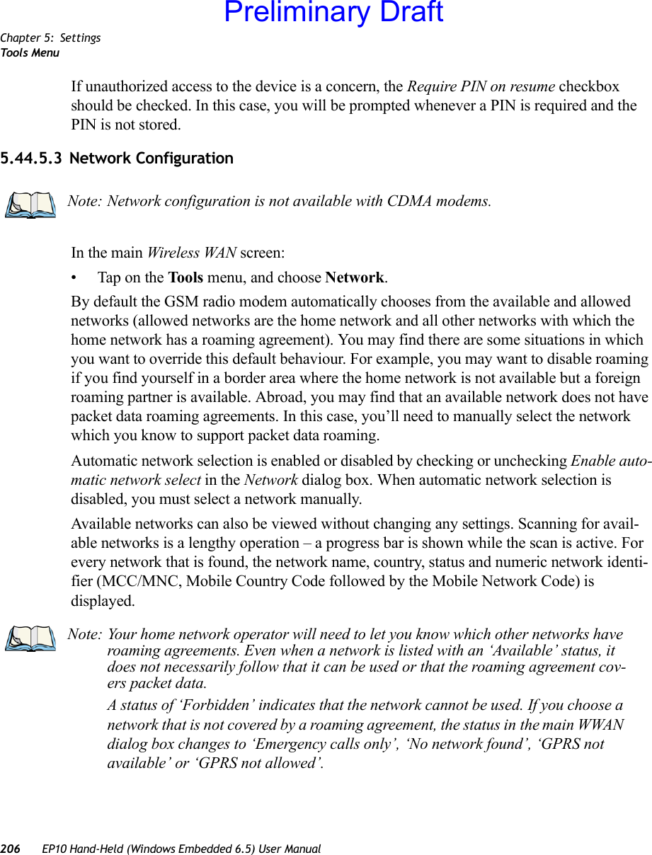 Chapter 5: SettingsToo ls  Menu206 EP10 Hand-Held (Windows Embedded 6.5) User ManualIf unauthorized access to the device is a concern, the Require PIN on resume checkbox should be checked. In this case, you will be prompted whenever a PIN is required and the PIN is not stored.5.44.5.3 Network ConfigurationIn the main Wireless WAN screen:• Tap on the Tools menu, and choose Network.By default the GSM radio modem automatically chooses from the available and allowed networks (allowed networks are the home network and all other networks with which the home network has a roaming agreement). You may find there are some situations in which you want to override this default behaviour. For example, you may want to disable roaming if you find yourself in a border area where the home network is not available but a foreign roaming partner is available. Abroad, you may find that an available network does not have packet data roaming agreements. In this case, you’ll need to manually select the network which you know to support packet data roaming.Automatic network selection is enabled or disabled by checking or unchecking Enable auto-matic network select in the Network dialog box. When automatic network selection is disabled, you must select a network manually.Available networks can also be viewed without changing any settings. Scanning for avail-able networks is a lengthy operation – a progress bar is shown while the scan is active. For every network that is found, the network name, country, status and numeric network identi-fier (MCC/MNC, Mobile Country Code followed by the Mobile Network Code) is displayed.Note: Network configuration is not available with CDMA modems.Note: Your home network operator will need to let you know which other networks have roaming agreements. Even when a network is listed with an ‘Available’ status, it does not necessarily follow that it can be used or that the roaming agreement cov-ers packet data. A status of ‘Forbidden’ indicates that the network cannot be used. If you choose a network that is not covered by a roaming agreement, the status in the main WWAN dialog box changes to ‘Emergency calls only’, ‘No network found’, ‘GPRS not available’ or ‘GPRS not allowed’.Preliminary Draft