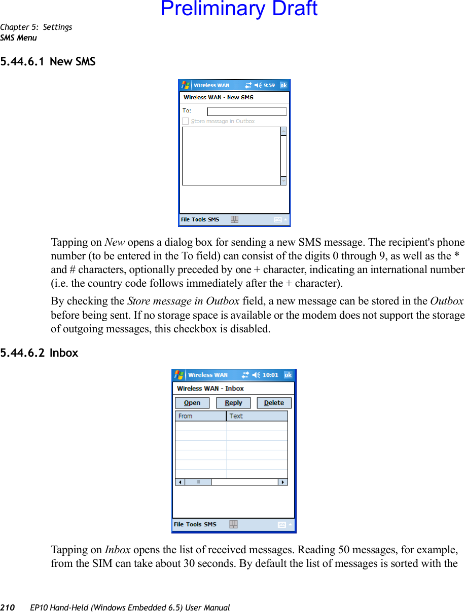 Chapter 5: SettingsSMS Menu210 EP10 Hand-Held (Windows Embedded 6.5) User Manual5.44.6.1 New SMSTapping on New opens a dialog box for sending a new SMS message. The recipient&apos;s phone number (to be entered in the To field) can consist of the digits 0 through 9, as well as the * and # characters, optionally preceded by one + character, indicating an international number (i.e. the country code follows immediately after the + character).By checking the Store message in Outbox field, a new message can be stored in the Outbox before being sent. If no storage space is available or the modem does not support the storage of outgoing messages, this checkbox is disabled.5.44.6.2 InboxTapping on Inbox opens the list of received messages. Reading 50 messages, for example, from the SIM can take about 30 seconds. By default the list of messages is sorted with the Preliminary Draft