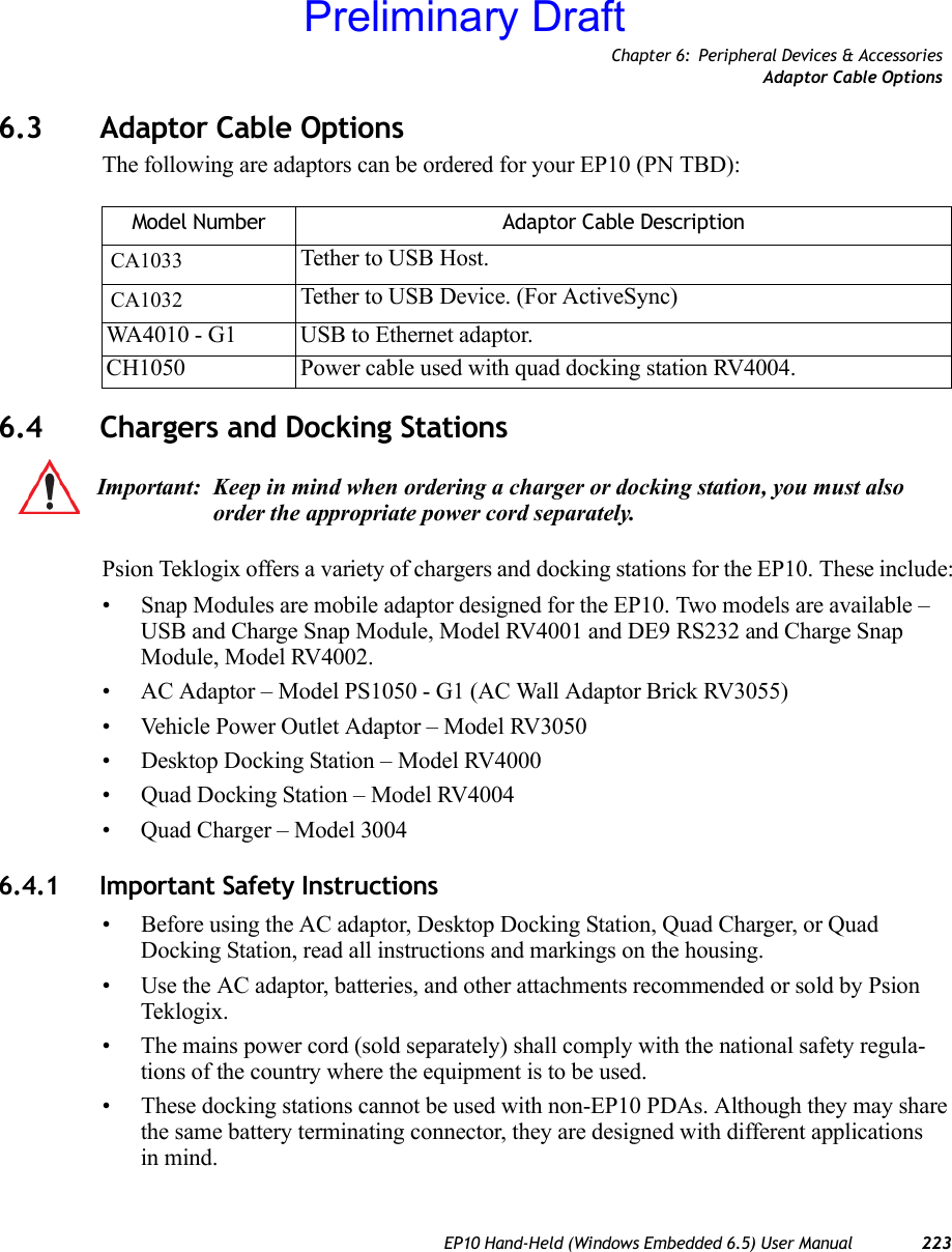 Chapter 6: Peripheral Devices &amp; AccessoriesAdaptor Cable OptionsEP10 Hand-Held (Windows Embedded 6.5) User Manual 2236.3 Adaptor Cable OptionsThe following are adaptors can be ordered for your EP10 (PN TBD):6.4 Chargers and Docking StationsPsion Teklogix offers a variety of chargers and docking stations for the EP10. These include:• Snap Modules are mobile adaptor designed for the EP10. Two models are available – USB and Charge Snap Module, Model RV4001 and DE9 RS232 and Charge Snap Module, Model RV4002.• AC Adaptor – Model PS1050 - G1 (AC Wall Adaptor Brick RV3055)• Vehicle Power Outlet Adaptor – Model RV3050• Desktop Docking Station – Model RV4000• Quad Docking Station – Model RV4004• Quad Charger – Model 30046.4.1 Important Safety Instructions• Before using the AC adaptor, Desktop Docking Station, Quad Charger, or Quad Docking Station, read all instructions and markings on the housing.• Use the AC adaptor, batteries, and other attachments recommended or sold by Psion Teklogix.• The mains power cord (sold separately) shall comply with the national safety regula-tions of the country where the equipment is to be used.• These docking stations cannot be used with non-EP10 PDAs. Although they may share the same battery terminating connector, they are designed with different applications in mind.Model Number Adaptor Cable DescriptionCA1033 Tether to USB Host. CA1032 Tether to USB Device. (For ActiveSync)WA4010 - G1 USB to Ethernet adaptor.CH1050 Power cable used with quad docking station RV4004.Important: Keep in mind when ordering a charger or docking station, you must also order the appropriate power cord separately.Preliminary Draft