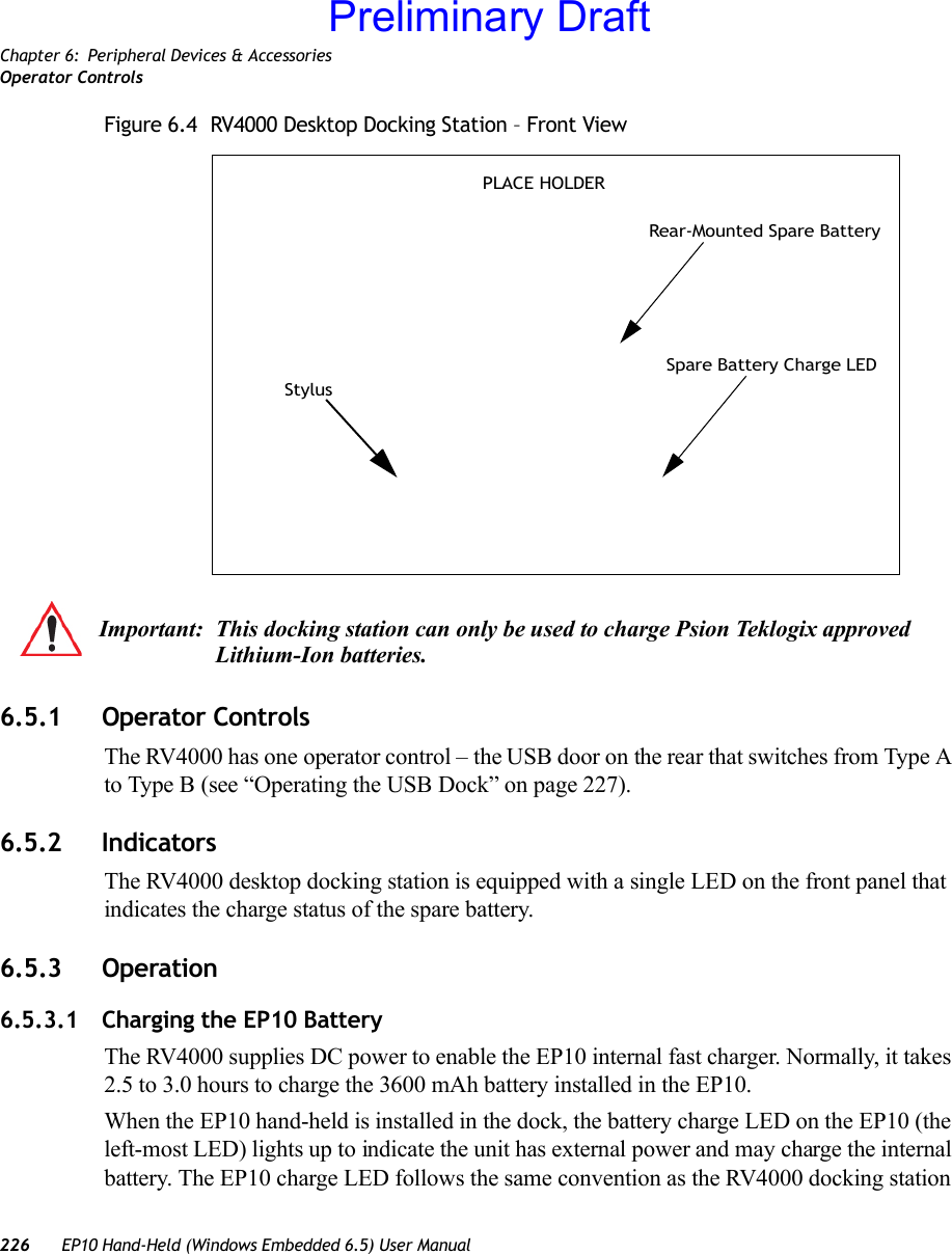 Chapter 6: Peripheral Devices &amp; AccessoriesOperator Controls226 EP10 Hand-Held (Windows Embedded 6.5) User ManualFigure 6.4  RV4000 Desktop Docking Station – Front View6.5.1 Operator ControlsThe RV4000 has one operator control – the USB door on the rear that switches from Type A to Type B (see “Operating the USB Dock” on page 227).6.5.2 IndicatorsThe RV4000 desktop docking station is equipped with a single LED on the front panel that indicates the charge status of the spare battery.6.5.3 Operation6.5.3.1 Charging the EP10 BatteryThe RV4000 supplies DC power to enable the EP10 internal fast charger. Normally, it takes 2.5 to 3.0 hours to charge the 3600 mAh battery installed in the EP10.When the EP10 hand-held is installed in the dock, the battery charge LED on the EP10 (the left-most LED) lights up to indicate the unit has external power and may charge the internal battery. The EP10 charge LED follows the same convention as the RV4000 docking station Rear-Mounted Spare BatterySpare Battery Charge LEDStylusPLACE HOLDERImportant: This docking station can only be used to charge Psion Teklogix approved Lithium-Ion batteries.Preliminary Draft