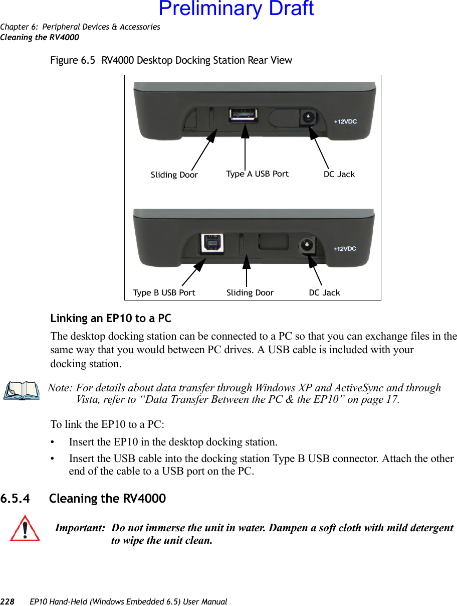 Chapter 6: Peripheral Devices &amp; AccessoriesCleaning the RV4000228 EP10 Hand-Held (Windows Embedded 6.5) User ManualFigure 6.5  RV4000 Desktop Docking Station Rear ViewLinking an EP10 to a PCThe desktop docking station can be connected to a PC so that you can exchange files in the same way that you would between PC drives. A USB cable is included with your docking station.To link the EP10 to a PC:• Insert the EP10 in the desktop docking station.• Insert the USB cable into the docking station Type B USB connector. Attach the other end of the cable to a USB port on the PC.6.5.4 Cleaning the RV4000Typ e  A U S B  Por t DC JackSliding DoorDC JackSliding DoorType B USB PortNote: For details about data transfer through Windows XP and ActiveSync and through Vista, refer to “Data Transfer Between the PC &amp; the EP10” on page 17.Important: Do not immerse the unit in water. Dampen a soft cloth with mild detergent to wipe the unit clean.Preliminary Draft