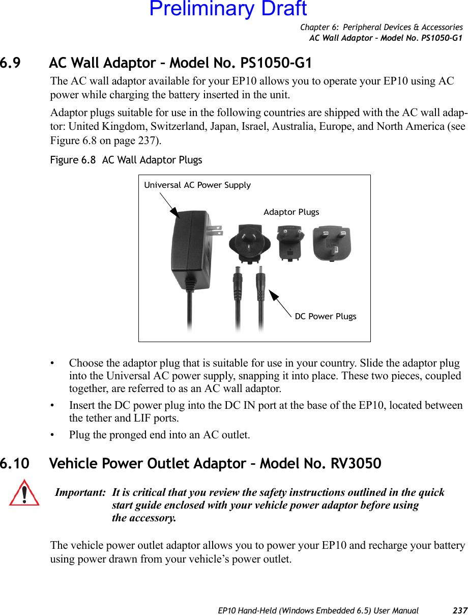 Chapter 6: Peripheral Devices &amp; AccessoriesAC Wall Adaptor – Model No. PS1050-G1EP10 Hand-Held (Windows Embedded 6.5) User Manual 2376.9 AC Wall Adaptor – Model No. PS1050-G1The AC wall adaptor available for your EP10 allows you to operate your EP10 using AC power while charging the battery inserted in the unit.Adaptor plugs suitable for use in the following countries are shipped with the AC wall adap-tor: United Kingdom, Switzerland, Japan, Israel, Australia, Europe, and North America (see Figure 6.8 on page 237).Figure 6.8  AC Wall Adaptor Plugs• Choose the adaptor plug that is suitable for use in your country. Slide the adaptor plug into the Universal AC power supply, snapping it into place. These two pieces, coupled together, are referred to as an AC wall adaptor.• Insert the DC power plug into the DC IN port at the base of the EP10, located between the tether and LIF ports.• Plug the pronged end into an AC outlet.6.10 Vehicle Power Outlet Adaptor – Model No. RV3050The vehicle power outlet adaptor allows you to power your EP10 and recharge your battery using power drawn from your vehicle’s power outlet.Universal AC Power SupplyAdaptor PlugsDC Power PlugsImportant: It is critical that you review the safety instructions outlined in the quick start guide enclosed with your vehicle power adaptor before using the accessory.Preliminary Draft