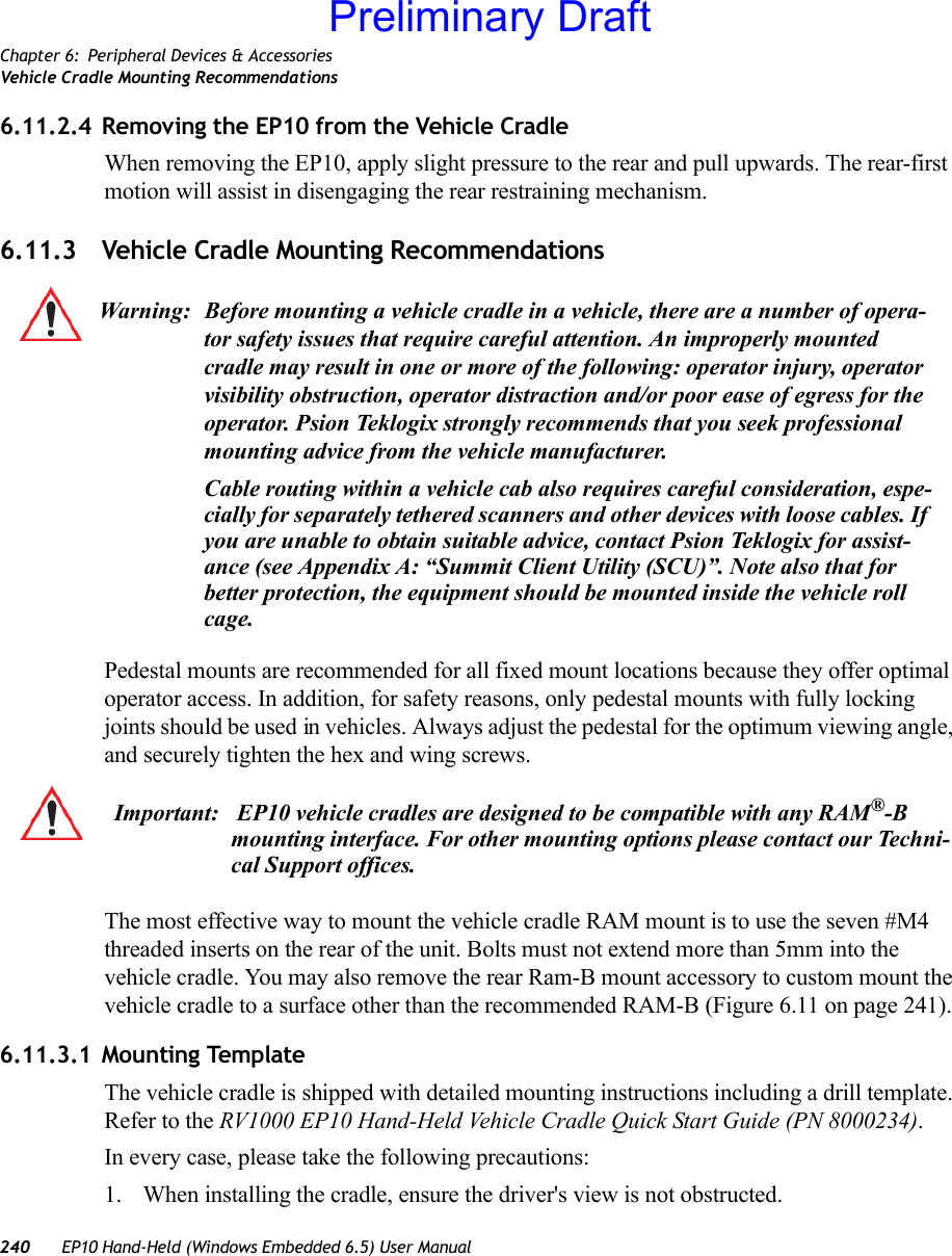 Chapter 6: Peripheral Devices &amp; AccessoriesVehicle Cradle Mounting Recommendations240 EP10 Hand-Held (Windows Embedded 6.5) User Manual6.11.2.4 Removing the EP10 from the Vehicle CradleWhen removing the EP10, apply slight pressure to the rear and pull upwards. The rear-first motion will assist in disengaging the rear restraining mechanism.6.11.3 Vehicle Cradle Mounting RecommendationsPedestal mounts are recommended for all fixed mount locations because they offer optimal operator access. In addition, for safety reasons, only pedestal mounts with fully locking joints should be used in vehicles. Always adjust the pedestal for the optimum viewing angle, and securely tighten the hex and wing screws.The most effective way to mount the vehicle cradle RAM mount is to use the seven #M4 threaded inserts on the rear of the unit. Bolts must not extend more than 5mm into the vehicle cradle. You may also remove the rear Ram-B mount accessory to custom mount the vehicle cradle to a surface other than the recommended RAM-B (Figure 6.11 on page 241).6.11.3.1 Mounting TemplateThe vehicle cradle is shipped with detailed mounting instructions including a drill template. Refer to the RV1000 EP10 Hand-Held Vehicle Cradle Quick Start Guide (PN 8000234).In every case, please take the following precautions:1. When installing the cradle, ensure the driver&apos;s view is not obstructed. Warning: Before mounting a vehicle cradle in a vehicle, there are a number of opera-tor safety issues that require careful attention. An improperly mounted cradle may result in one or more of the following: operator injury, operator visibility obstruction, operator distraction and/or poor ease of egress for the operator. Psion Teklogix strongly recommends that you seek professional mounting advice from the vehicle manufacturer.Cable routing within a vehicle cab also requires careful consideration, espe-cially for separately tethered scanners and other devices with loose cables. If you are unable to obtain suitable advice, contact Psion Teklogix for assist-ance (see Appendix A: “Summit Client Utility (SCU)”. Note also that for better protection, the equipment should be mounted inside the vehicle roll cage.Important:  EP10 vehicle cradles are designed to be compatible with any RAM®-B mounting interface. For other mounting options please contact our Techni-cal Support offices.Preliminary Draft