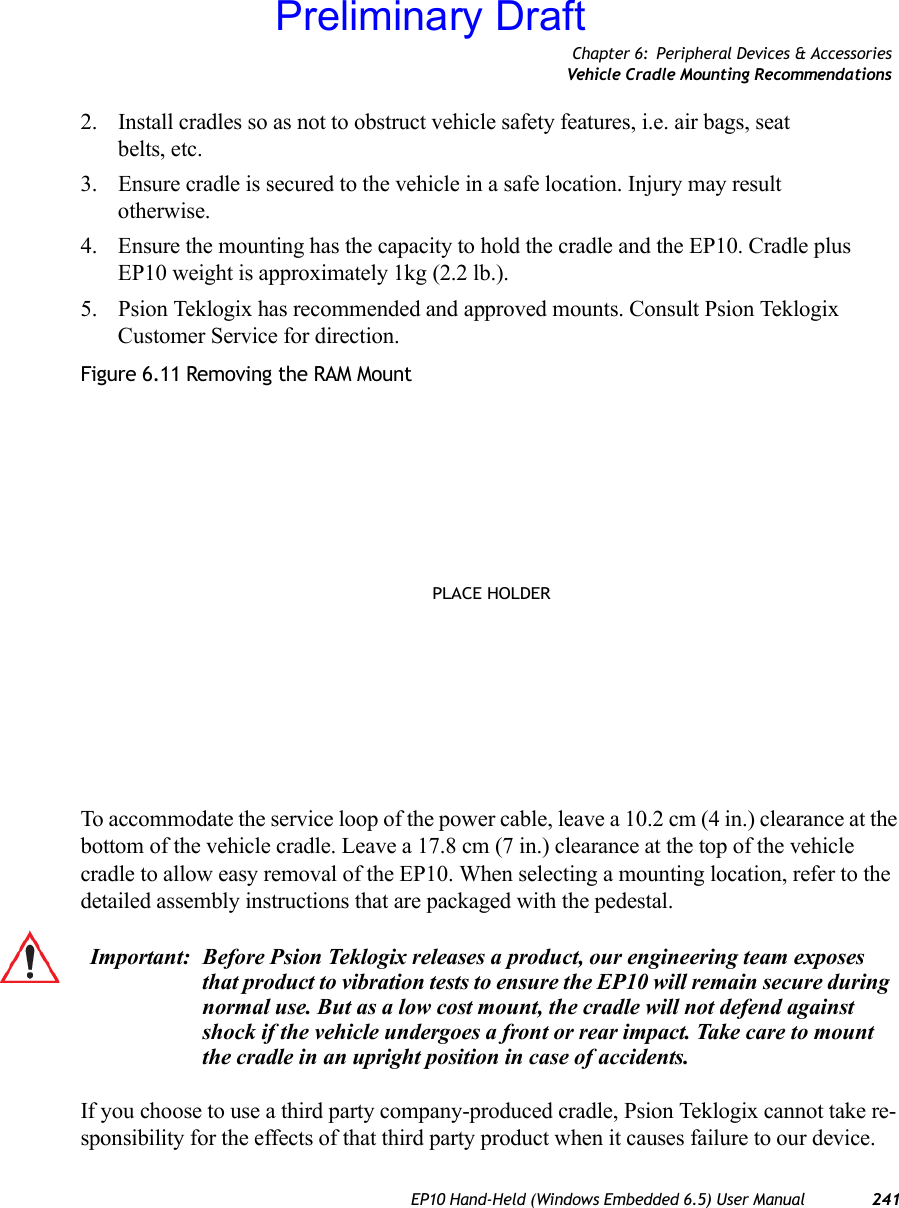 Chapter 6: Peripheral Devices &amp; AccessoriesVehicle Cradle Mounting RecommendationsEP10 Hand-Held (Windows Embedded 6.5) User Manual 2412. Install cradles so as not to obstruct vehicle safety features, i.e. air bags, seat belts, etc.3. Ensure cradle is secured to the vehicle in a safe location. Injury may result otherwise.4. Ensure the mounting has the capacity to hold the cradle and the EP10. Cradle plus EP10 weight is approximately 1kg (2.2 lb.).5. Psion Teklogix has recommended and approved mounts. Consult Psion Teklogix Customer Service for direction.Figure 6.11 Removing the RAM MountTo accommodate the service loop of the power cable, leave a 10.2 cm (4 in.) clearance at the bottom of the vehicle cradle. Leave a 17.8 cm (7 in.) clearance at the top of the vehicle cradle to allow easy removal of the EP10. When selecting a mounting location, refer to the detailed assembly instructions that are packaged with the pedestal. If you choose to use a third party company-produced cradle, Psion Teklogix cannot take re-sponsibility for the effects of that third party product when it causes failure to our device. PLACE HOLDERImportant: Before Psion Teklogix releases a product, our engineering team exposes that product to vibration tests to ensure the EP10 will remain secure during normal use. But as a low cost mount, the cradle will not defend against shock if the vehicle undergoes a front or rear impact. Take care to mount the cradle in an upright position in case of accidents.Preliminary Draft