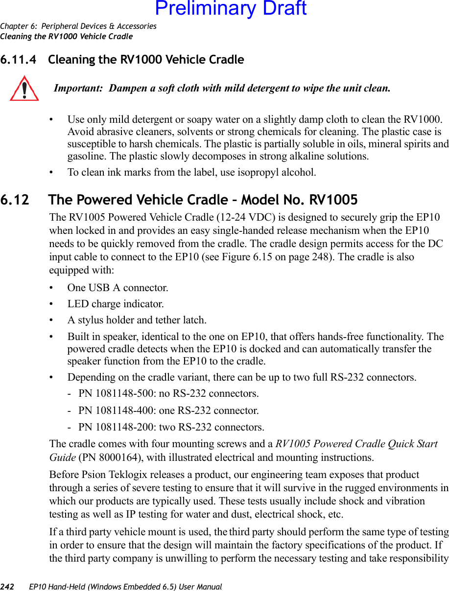 Chapter 6: Peripheral Devices &amp; AccessoriesCleaning the RV1000 Vehicle Cradle242 EP10 Hand-Held (Windows Embedded 6.5) User Manual6.11.4 Cleaning the RV1000 Vehicle Cradle• Use only mild detergent or soapy water on a slightly damp cloth to clean the RV1000. Avoid abrasive cleaners, solvents or strong chemicals for cleaning. The plastic case is susceptible to harsh chemicals. The plastic is partially soluble in oils, mineral spirits and gasoline. The plastic slowly decomposes in strong alkaline solutions.• To clean ink marks from the label, use isopropyl alcohol.6.12 The Powered Vehicle Cradle – Model No. RV1005The RV1005 Powered Vehicle Cradle (12-24 VDC) is designed to securely grip the EP10 when locked in and provides an easy single-handed release mechanism when the EP10 needs to be quickly removed from the cradle. The cradle design permits access for the DC input cable to connect to the EP10 (see Figure 6.15 on page 248). The cradle is also equipped with: • One USB A connector.• LED charge indicator.• A stylus holder and tether latch.• Built in speaker, identical to the one on EP10, that offers hands-free functionality. The powered cradle detects when the EP10 is docked and can automatically transfer the speaker function from the EP10 to the cradle.• Depending on the cradle variant, there can be up to two full RS-232 connectors.- PN 1081148-500: no RS-232 connectors.- PN 1081148-400: one RS-232 connector.- PN 1081148-200: two RS-232 connectors.The cradle comes with four mounting screws and a RV1005 Powered Cradle Quick Start Guide (PN 8000164), with illustrated electrical and mounting instructions.Before Psion Teklogix releases a product, our engineering team exposes that product through a series of severe testing to ensure that it will survive in the rugged environments in which our products are typically used. These tests usually include shock and vibration testing as well as IP testing for water and dust, electrical shock, etc.If a third party vehicle mount is used, the third party should perform the same type of testing in order to ensure that the design will maintain the factory specifications of the product. If the third party company is unwilling to perform the necessary testing and take responsibility Important: Dampen a soft cloth with mild detergent to wipe the unit clean.Preliminary Draft