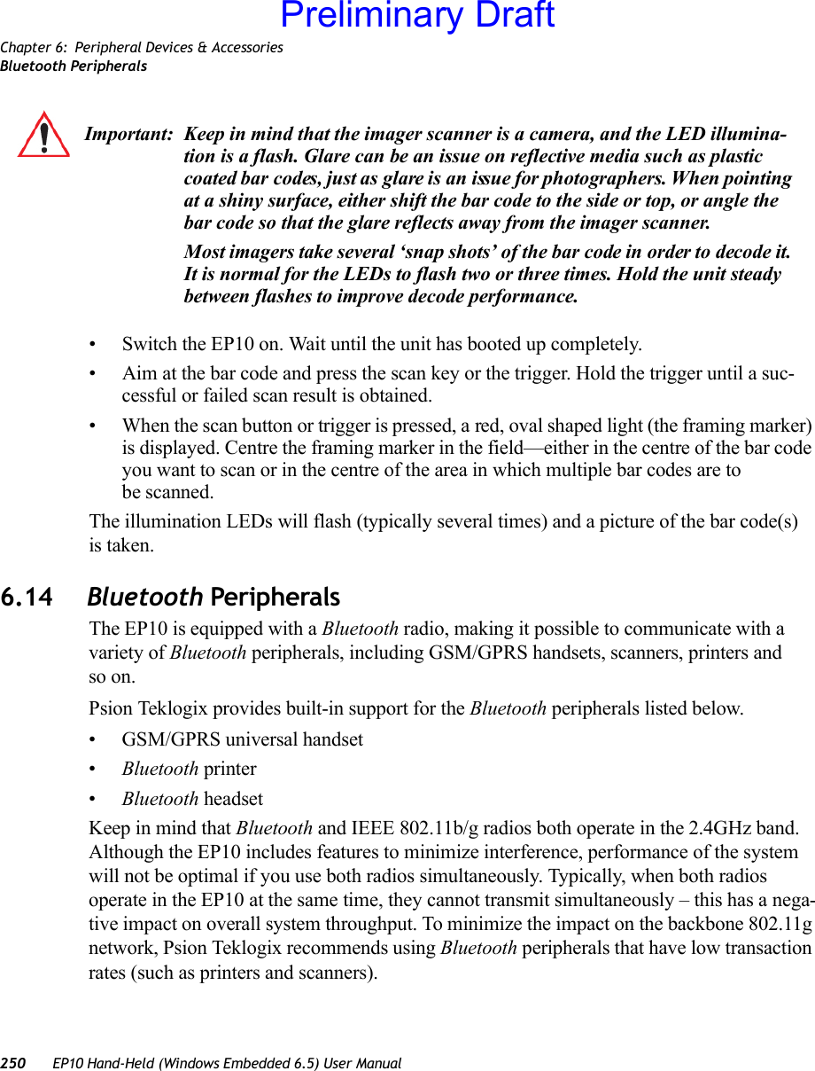 Chapter 6: Peripheral Devices &amp; AccessoriesBluetooth Peripherals250 EP10 Hand-Held (Windows Embedded 6.5) User Manual• Switch the EP10 on. Wait until the unit has booted up completely.• Aim at the bar code and press the scan key or the trigger. Hold the trigger until a suc-cessful or failed scan result is obtained.• When the scan button or trigger is pressed, a red, oval shaped light (the framing marker) is displayed. Centre the framing marker in the field—either in the centre of the bar code you want to scan or in the centre of the area in which multiple bar codes are to be scanned.The illumination LEDs will flash (typically several times) and a picture of the bar code(s) is taken.6.14 Bluetooth PeripheralsThe EP10 is equipped with a Bluetooth radio, making it possible to communicate with a variety of Bluetooth peripherals, including GSM/GPRS handsets, scanners, printers and so on. Psion Teklogix provides built-in support for the Bluetooth peripherals listed below.• GSM/GPRS universal handset•Bluetooth printer•Bluetooth headsetKeep in mind that Bluetooth and IEEE 802.11b/g radios both operate in the 2.4GHz band. Although the EP10 includes features to minimize interference, performance of the system will not be optimal if you use both radios simultaneously. Typically, when both radios operate in the EP10 at the same time, they cannot transmit simultaneously – this has a nega-tive impact on overall system throughput. To minimize the impact on the backbone 802.11g network, Psion Teklogix recommends using Bluetooth peripherals that have low transaction rates (such as printers and scanners).Important: Keep in mind that the imager scanner is a camera, and the LED illumina-tion is a flash. Glare can be an issue on reflective media such as plastic coated bar codes, just as glare is an issue for photographers. When pointing at a shiny surface, either shift the bar code to the side or top, or angle the bar code so that the glare reflects away from the imager scanner.Most imagers take several ‘snap shots’ of the bar code in order to decode it. It is normal for the LEDs to flash two or three times. Hold the unit steady between flashes to improve decode performance. Preliminary Draft