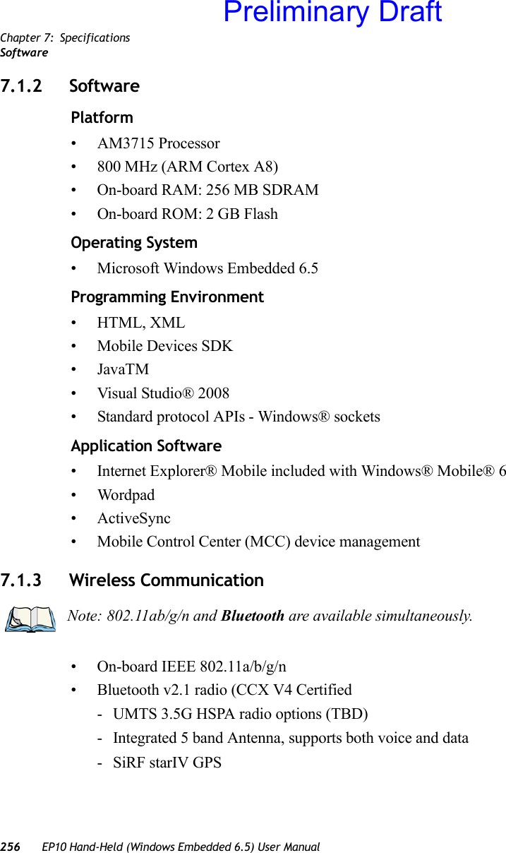 Chapter 7: SpecificationsSoftware256 EP10 Hand-Held (Windows Embedded 6.5) User Manual7.1.2 SoftwarePlatform• AM3715 Processor• 800 MHz (ARM Cortex A8)• On-board RAM: 256 MB SDRAM• On-board ROM: 2 GB FlashOperating System• Microsoft Windows Embedded 6.5Programming Environment• HTML, XML• Mobile Devices SDK• JavaTM• Visual Studio® 2008• Standard protocol APIs - Windows® socketsApplication Software• Internet Explorer® Mobile included with Windows® Mobile® 6• Wordpad • ActiveSync• Mobile Control Center (MCC) device management7.1.3 Wireless Communication• On-board IEEE 802.11a/b/g/n• Bluetooth v2.1 radio (CCX V4 Certified- UMTS 3.5G HSPA radio options (TBD)- Integrated 5 band Antenna, supports both voice and data- SiRF starIV GPSNote: 802.11ab/g/n and Bluetooth are available simultaneously.Preliminary Draft