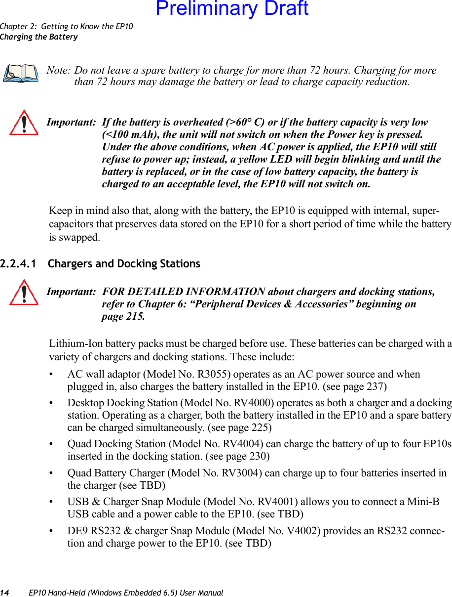 Chapter 2: Getting to Know the EP10Charging the Battery14 EP10 Hand-Held (Windows Embedded 6.5) User ManualKeep in mind also that, along with the battery, the EP10 is equipped with internal, super-capacitors that preserves data stored on the EP10 for a short period of time while the battery is swapped.2.2.4.1 Chargers and Docking StationsLithium-Ion battery packs must be charged before use. These batteries can be charged with a variety of chargers and docking stations. These include:• AC wall adaptor (Model No. R3055) operates as an AC power source and when plugged in, also charges the battery installed in the EP10. (see page 237)• Desktop Docking Station (Model No. RV4000) operates as both a charger and a docking station. Operating as a charger, both the battery installed in the EP10 and a spare battery can be charged simultaneously. (see page 225)• Quad Docking Station (Model No. RV4004) can charge the battery of up to four EP10s inserted in the docking station. (see page 230)• Quad Battery Charger (Model No. RV3004) can charge up to four batteries inserted in the charger (see TBD)• USB &amp; Charger Snap Module (Model No. RV4001) allows you to connect a Mini-B USB cable and a power cable to the EP10. (see TBD)• DE9 RS232 &amp; charger Snap Module (Model No. V4002) provides an RS232 connec-tion and charge power to the EP10. (see TBD)Note: Do not leave a spare battery to charge for more than 72 hours. Charging for more than 72 hours may damage the battery or lead to charge capacity reduction.Important: If the battery is overheated (&gt;60° C) or if the battery capacity is very low (&lt;100 mAh), the unit will not switch on when the Power key is pressed. Under the above conditions, when AC power is applied, the EP10 will still refuse to power up; instead, a yellow LED will begin blinking and until the battery is replaced, or in the case of low battery capacity, the battery is charged to an acceptable level, the EP10 will not switch on.Important: FOR DETAILED INFORMATION about chargers and docking stations, refer to Chapter 6: “Peripheral Devices &amp; Accessories” beginning on page 215. Preliminary Draft