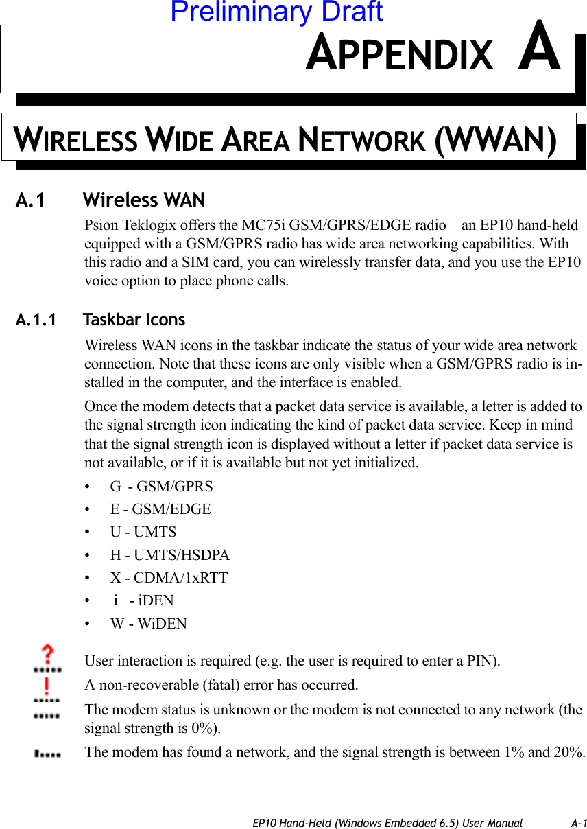 EP10 Hand-Held (Windows Embedded 6.5) User Manual A-1APPENDIX AWIRELESS WIDE AREA NETWORK (WWAN) A.1 Wireless WANPsion Teklogix offers the MC75i GSM/GPRS/EDGE radio – an EP10 hand-held equipped with a GSM/GPRS radio has wide area networking capabilities. With this radio and a SIM card, you can wirelessly transfer data, and you use the EP10 voice option to place phone calls.A.1.1 Taskbar IconsWireless WAN icons in the taskbar indicate the status of your wide area network connection. Note that these icons are only visible when a GSM/GPRS radio is in-stalled in the computer, and the interface is enabled.Once the modem detects that a packet data service is available, a letter is added to the signal strength icon indicating the kind of packet data service. Keep in mind that the signal strength icon is displayed without a letter if packet data service is not available, or if it is available but not yet initialized. • G  - GSM/GPRS• E - GSM/EDGE•U - UMTS• H - UMTS/HSDPA• X - CDMA/1xRTT•  i   - iDEN•W - WiDENUser interaction is required (e.g. the user is required to enter a PIN).A non-recoverable (fatal) error has occurred.The modem status is unknown or the modem is not connected to any network (the signal strength is 0%).The modem has found a network, and the signal strength is between 1% and 20%.Preliminary Draft