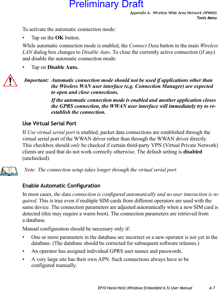 Appendix A: Wireless Wide Area Network (WWAN)Tools MenuEP10 Hand-Held (Windows Embedded 6.5) User Manual A-7To activate the automatic connection mode:• Tap on the OK button.While automatic connection mode is enabled, the Connect Data button in the main Wireless LAN dialog box changes to Disable Auto. To close the currently active connection (if any) and disable the automatic connection mode:• Tap on Disable Auto.Use Virtual Serial PortIf Use virtual serial port is enabled, packet data connections are established through the virtual serial port of the WWAN driver rather than through the WWAN driver directly. This checkbox should only be checked if certain third-party VPN (Virtual Private Network) clients are used that do not work correctly otherwise. The default setting is disabled (unchecked). Enable Automatic ConfigurationIn most cases, the data connection is configured automatically and no user interaction is re-quired. This is true even if multiple SIM cards from different operators are used with the same device. The connection parameters are adjusted automatically when a new SIM card is detected (this may require a warm boot). The connection parameters are retrieved from a database. Manual configuration should be necessary only if:• One or more parameters in the database are incorrect or a new operator is not yet in the database. (The database should be corrected for subsequent software releases.)• An operator has assigned individual GPRS user names and passwords. • A very large site has their own APN. Such connections always have to be configured manually.Important: Automatic connection mode should not be used if applications other than the Wireless WAN user interface (e.g. Connection Manager) are expected to open and close connections. If the automatic connection mode is enabled and another application closes the GPRS connection, the WWAN user interface will immediately try to re-establish the connection.Note: The connection setup takes longer through the virtual serial port. Preliminary Draft