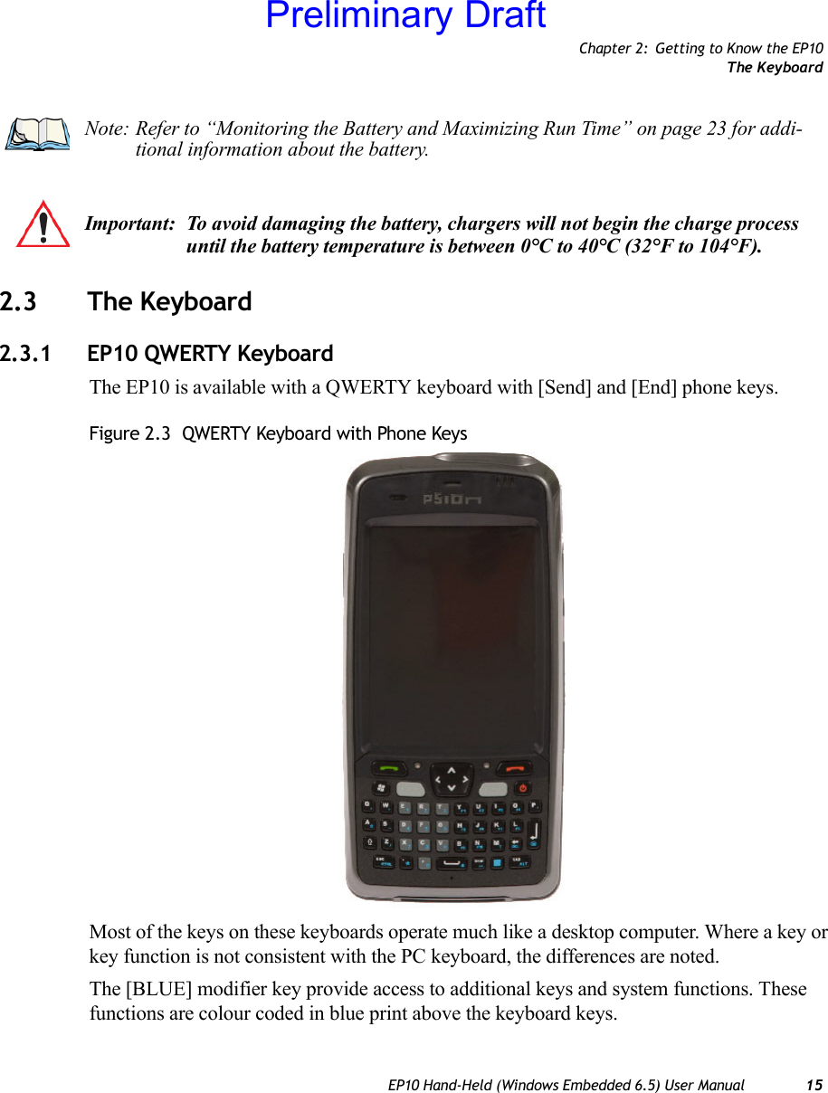 Chapter 2: Getting to Know the EP10The KeyboardEP10 Hand-Held (Windows Embedded 6.5) User Manual 152.3 The Keyboard2.3.1 EP10 QWERTY KeyboardThe EP10 is available with a QWERTY keyboard with [Send] and [End] phone keys.Figure 2.3  QWERTY Keyboard with Phone KeysMost of the keys on these keyboards operate much like a desktop computer. Where a key or key function is not consistent with the PC keyboard, the differences are noted.The [BLUE] modifier key provide access to additional keys and system functions. These functions are colour coded in blue print above the keyboard keys.Note: Refer to “Monitoring the Battery and Maximizing Run Time” on page 23 for addi-tional information about the battery.Important: To avoid damaging the battery, chargers will not begin the charge process until the battery temperature is between 0°C to 40°C (32°F to 104°F).Preliminary Draft