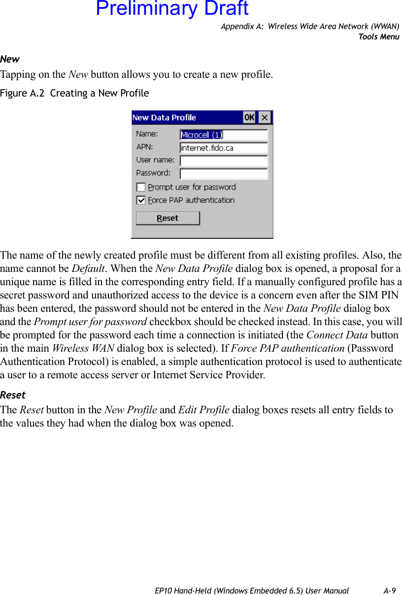 Appendix A: Wireless Wide Area Network (WWAN)Tools MenuEP10 Hand-Held (Windows Embedded 6.5) User Manual A-9NewTapping on the New button allows you to create a new profile. Figure A.2  Creating a New ProfileThe name of the newly created profile must be different from all existing profiles. Also, the name cannot be Default. When the New Data Profile dialog box is opened, a proposal for a unique name is filled in the corresponding entry field. If a manually configured profile has a secret password and unauthorized access to the device is a concern even after the SIM PIN has been entered, the password should not be entered in the New Data Profile dialog box and the Prompt user for password checkbox should be checked instead. In this case, you will be prompted for the password each time a connection is initiated (the Connect Data button in the main Wireless WAN dialog box is selected). If Force PAP authentication (Password Authentication Protocol) is enabled, a simple authentication protocol is used to authenticate a user to a remote access server or Internet Service Provider.ResetThe Reset button in the New Profile and Edit Profile dialog boxes resets all entry fields to the values they had when the dialog box was opened. Preliminary Draft