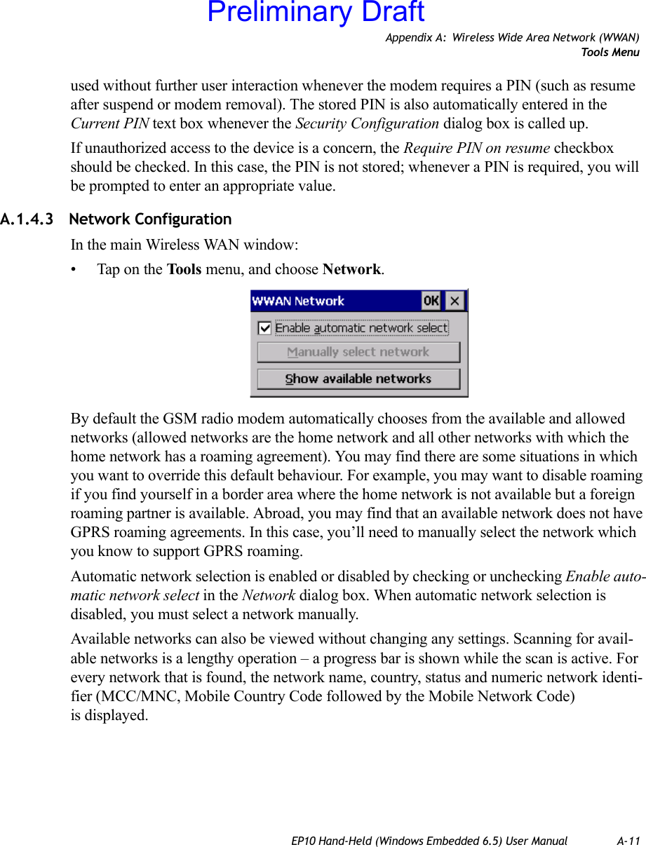 Appendix A: Wireless Wide Area Network (WWAN)Tools MenuEP10 Hand-Held (Windows Embedded 6.5) User Manual A-11used without further user interaction whenever the modem requires a PIN (such as resume after suspend or modem removal). The stored PIN is also automatically entered in the Current PIN text box whenever the Security Configuration dialog box is called up. If unauthorized access to the device is a concern, the Require PIN on resume checkbox should be checked. In this case, the PIN is not stored; whenever a PIN is required, you will be prompted to enter an appropriate value.A.1.4.3 Network ConfigurationIn the main Wireless WAN window:• Tap on the Tools menu, and choose Network.By default the GSM radio modem automatically chooses from the available and allowed networks (allowed networks are the home network and all other networks with which the home network has a roaming agreement). You may find there are some situations in which you want to override this default behaviour. For example, you may want to disable roaming if you find yourself in a border area where the home network is not available but a foreign roaming partner is available. Abroad, you may find that an available network does not have GPRS roaming agreements. In this case, you’ll need to manually select the network which you know to support GPRS roaming.Automatic network selection is enabled or disabled by checking or unchecking Enable auto-matic network select in the Network dialog box. When automatic network selection is disabled, you must select a network manually.Available networks can also be viewed without changing any settings. Scanning for avail-able networks is a lengthy operation – a progress bar is shown while the scan is active. For every network that is found, the network name, country, status and numeric network identi-fier (MCC/MNC, Mobile Country Code followed by the Mobile Network Code) is displayed.Preliminary Draft