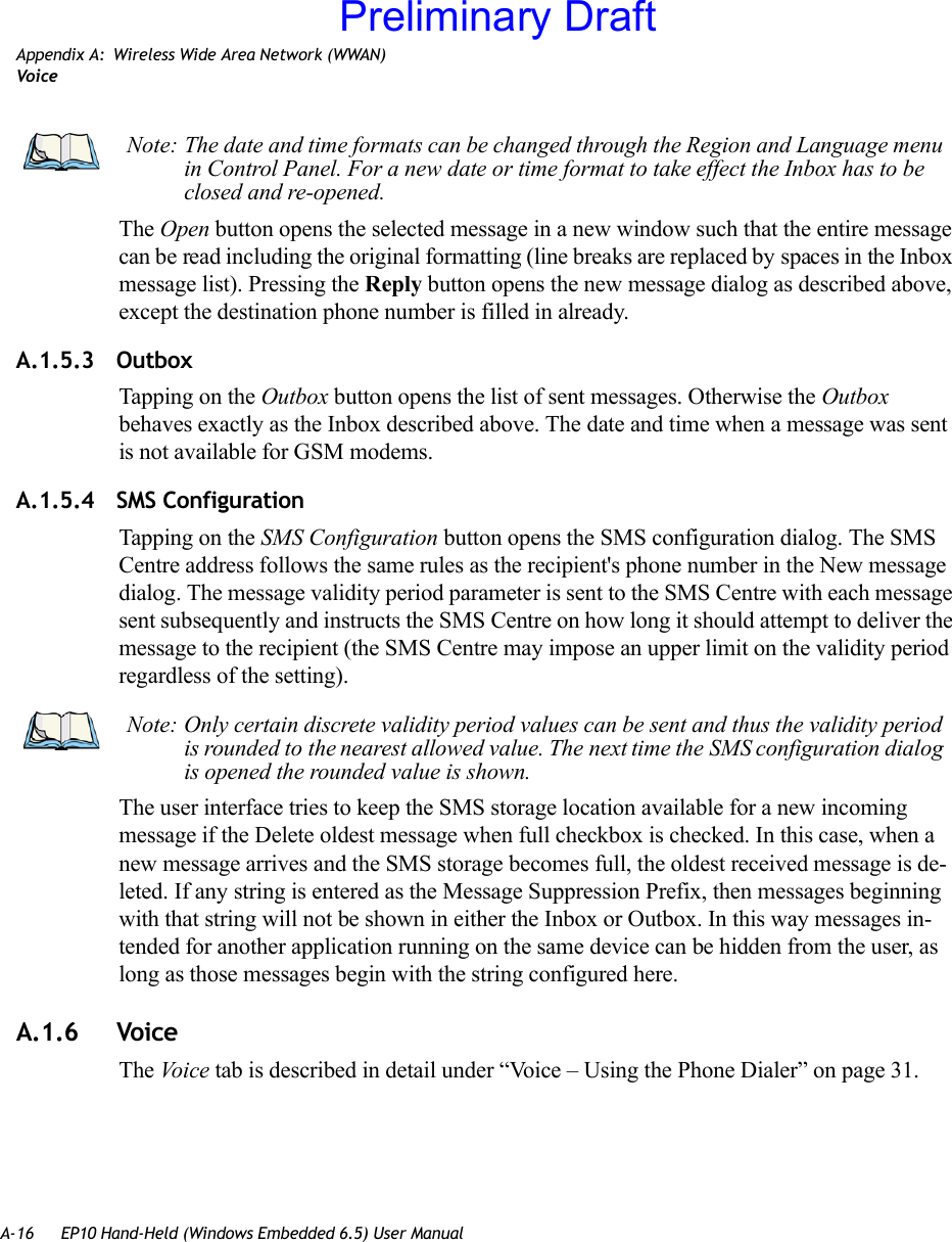 A-16 EP10 Hand-Held (Windows Embedded 6.5) User ManualAppendix A: Wireless Wide Area Network (WWAN)VoiceThe Open button opens the selected message in a new window such that the entire message can be read including the original formatting (line breaks are replaced by spaces in the Inbox message list). Pressing the Reply button opens the new message dialog as described above, except the destination phone number is filled in already.A.1.5.3 OutboxTapping on the Outbox button opens the list of sent messages. Otherwise the Outbox behaves exactly as the Inbox described above. The date and time when a message was sent is not available for GSM modems.A.1.5.4 SMS ConfigurationTapping on the SMS Configuration button opens the SMS configuration dialog. The SMS Centre address follows the same rules as the recipient&apos;s phone number in the New message dialog. The message validity period parameter is sent to the SMS Centre with each message sent subsequently and instructs the SMS Centre on how long it should attempt to deliver the message to the recipient (the SMS Centre may impose an upper limit on the validity period regardless of the setting). The user interface tries to keep the SMS storage location available for a new incoming message if the Delete oldest message when full checkbox is checked. In this case, when a new message arrives and the SMS storage becomes full, the oldest received message is de-leted. If any string is entered as the Message Suppression Prefix, then messages beginning with that string will not be shown in either the Inbox or Outbox. In this way messages in-tended for another application running on the same device can be hidden from the user, as long as those messages begin with the string configured here.A.1.6 VoiceThe Voi c e tab is described in detail under “Voice – Using the Phone Dialer” on page 31.Note: The date and time formats can be changed through the Region and Language menu in Control Panel. For a new date or time format to take effect the Inbox has to be closed and re-opened.Note: Only certain discrete validity period values can be sent and thus the validity period is rounded to the nearest allowed value. The next time the SMS configuration dialog is opened the rounded value is shown. Preliminary Draft