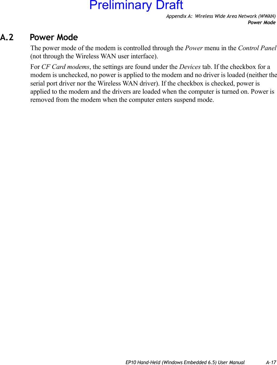 Appendix A: Wireless Wide Area Network (WWAN)Power ModeEP10 Hand-Held (Windows Embedded 6.5) User Manual A-17A.2 Power ModeThe power mode of the modem is controlled through the Power menu in the Control Panel (not through the Wireless WAN user interface). For CF Card modems, the settings are found under the Devices tab. If the checkbox for a modem is unchecked, no power is applied to the modem and no driver is loaded (neither the serial port driver nor the Wireless WAN driver). If the checkbox is checked, power is applied to the modem and the drivers are loaded when the computer is turned on. Power is removed from the modem when the computer enters suspend mode.Preliminary Draft
