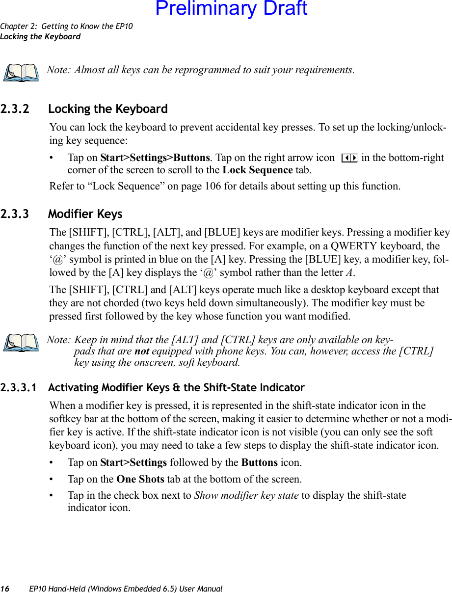 Chapter 2: Getting to Know the EP10Locking the Keyboard16 EP10 Hand-Held (Windows Embedded 6.5) User Manual2.3.2 Locking the KeyboardYou can lock the keyboard to prevent accidental key presses. To set up the locking/unlock-ing key sequence:• Tap on Start&gt;Settings&gt;Buttons. Tap on the right arrow icon  in the bottom-right corner of the screen to scroll to the Lock Sequence tab.Refer to “Lock Sequence” on page 106 for details about setting up this function.2.3.3 Modifier KeysThe [SHIFT], [CTRL], [ALT], and [BLUE] keys are modifier keys. Pressing a modifier key changes the function of the next key pressed. For example, on a QWERTY keyboard, the ‘@’ symbol is printed in blue on the [A] key. Pressing the [BLUE] key, a modifier key, fol-lowed by the [A] key displays the ‘@’ symbol rather than the letter A.The [SHIFT], [CTRL] and [ALT] keys operate much like a desktop keyboard except that they are not chorded (two keys held down simultaneously). The modifier key must be pressed first followed by the key whose function you want modified.2.3.3.1 Activating Modifier Keys &amp; the Shift-State IndicatorWhen a modifier key is pressed, it is represented in the shift-state indicator icon in the softkey bar at the bottom of the screen, making it easier to determine whether or not a modi-fier key is active. If the shift-state indicator icon is not visible (you can only see the soft keyboard icon), you may need to take a few steps to display the shift-state indicator icon.• Tap on Start&gt;Settings followed by the Buttons icon.• Tap on the One Shots tab at the bottom of the screen.• Tap in the check box next to Show modifier key state to display the shift-state indicator icon.Note: Almost all keys can be reprogrammed to suit your requirements.Note: Keep in mind that the [ALT] and [CTRL] keys are only available on key-pads that are not equipped with phone keys. You can, however, access the [CTRL] key using the onscreen, soft keyboard.Preliminary Draft