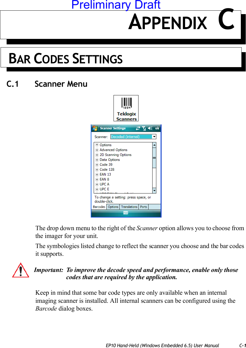 EP10 Hand-Held (Windows Embedded 6.5) User Manual C-1APPENDIX C BAR CODES SETTINGSC.1 Scanner MenuThe drop down menu to the right of the Scanner option allows you to choose from the imager for your unit.The symbologies listed change to reflect the scanner you choose and the bar codes it supports. Keep in mind that some bar code types are only available when an internal imaging scanner is installed. All internal scanners can be configured using the Barcode dialog boxes. Important: To improve the decode speed and performance, enable only those codes that are required by the application.Preliminary Draft