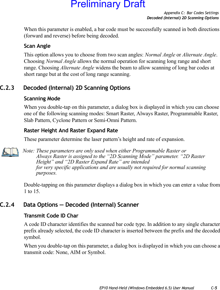 Appendix C: Bar Codes SettingsDecoded (Internal) 2D Scanning OptionsEP10 Hand-Held (Windows Embedded 6.5) User Manual C-5When this parameter is enabled, a bar code must be successfully scanned in both directions (forward and reverse) before being decoded.Scan AngleThis option allows you to choose from two scan angles: Normal Angle or Alternate Angle. Choosing Normal Angle allows the normal operation for scanning long range and short range. Choosing Alternate Angle widens the beam to allow scanning of long bar codes at short range but at the cost of long range scanning.C.2.3 Decoded (Internal) 2D Scanning OptionsScanning ModeWhen you double-tap on this parameter, a dialog box is displayed in which you can choose one of the following scanning modes: Smart Raster, Always Raster, Programmable Raster, Slab Pattern, Cyclone Pattern or Semi-Omni Pattern.Raster Height And Raster Expand RateThese parameter determine the laser pattern’s height and rate of expansion.Double-tapping on this parameter displays a dialog box in which you can enter a value from 1 to 15. C.2.4 Data Options — Decoded (Internal) ScannerTransmit Code ID CharA code ID character identifies the scanned bar code type. In addition to any single character prefix already selected, the code ID character is inserted between the prefix and the decoded symbol.When you double-tap on this parameter, a dialog box is displayed in which you can choose a transmit code: None, AIM or Symbol.Note: These parameters are only used when either Programmable Raster or Always Raster is assigned to the “2D Scanning Mode” parameter. “2D Raster Height” and “2D Raster Expand Rate” are intended for very specific applications and are usually not required for normal scanning purposes.Preliminary Draft