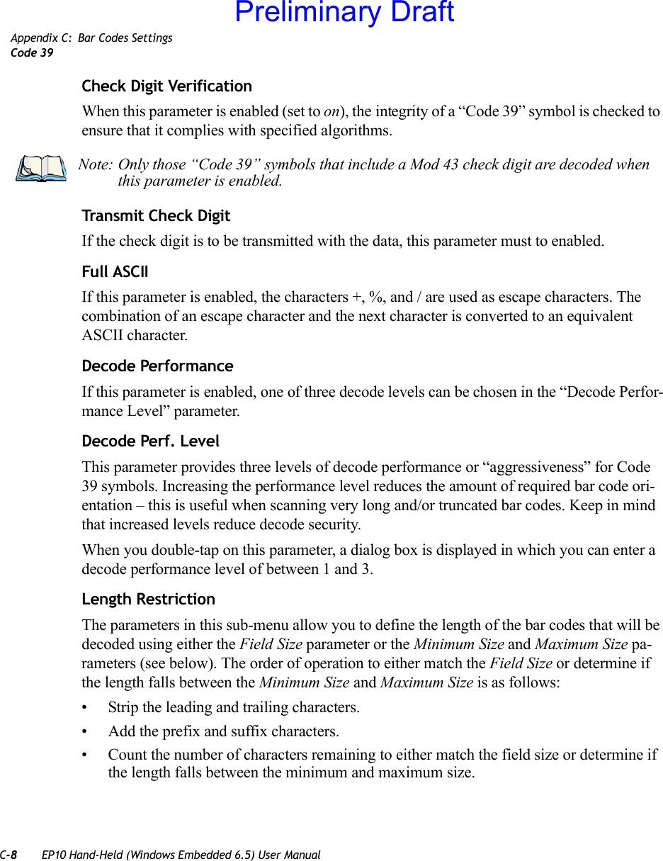 C-8 EP10 Hand-Held (Windows Embedded 6.5) User ManualAppendix C: Bar Codes SettingsCode 39Check Digit VerificationWhen this parameter is enabled (set to on), the integrity of a “Code 39” symbol is checked to ensure that it complies with specified algorithms.Transmit Check DigitIf the check digit is to be transmitted with the data, this parameter must to enabled.Full ASCIIIf this parameter is enabled, the characters +, %, and / are used as escape characters. The combination of an escape character and the next character is converted to an equivalent ASCII character.Decode PerformanceIf this parameter is enabled, one of three decode levels can be chosen in the “Decode Perfor-mance Level” parameter.Decode Perf. LevelThis parameter provides three levels of decode performance or “aggressiveness” for Code 39 symbols. Increasing the performance level reduces the amount of required bar code ori-entation – this is useful when scanning very long and/or truncated bar codes. Keep in mind that increased levels reduce decode security.When you double-tap on this parameter, a dialog box is displayed in which you can enter a decode performance level of between 1 and 3.Length RestrictionThe parameters in this sub-menu allow you to define the length of the bar codes that will be decoded using either the Field Size parameter or the Minimum Size and Maximum Size pa-rameters (see below). The order of operation to either match the Field Size or determine if the length falls between the Minimum Size and Maximum Size is as follows:• Strip the leading and trailing characters.• Add the prefix and suffix characters.• Count the number of characters remaining to either match the field size or determine if the length falls between the minimum and maximum size.Note: Only those “Code 39” symbols that include a Mod 43 check digit are decoded when this parameter is enabled.Preliminary Draft