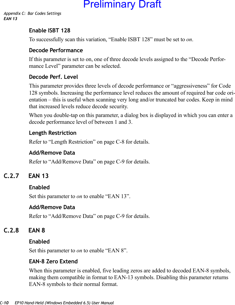 C-10 EP10 Hand-Held (Windows Embedded 6.5) User ManualAppendix C: Bar Codes SettingsEAN 13Enable ISBT 128To successfully scan this variation, “Enable ISBT 128” must be set to on.Decode PerformanceIf this parameter is set to on, one of three decode levels assigned to the “Decode Perfor-mance Level” parameter can be selected.Decode Perf. LevelThis parameter provides three levels of decode performance or “aggressiveness” for Code 128 symbols. Increasing the performance level reduces the amount of required bar code ori-entation – this is useful when scanning very long and/or truncated bar codes. Keep in mind that increased levels reduce decode security.When you double-tap on this parameter, a dialog box is displayed in which you can enter a decode performance level of between 1 and 3.Length RestrictionRefer to “Length Restriction” on page C-8 for details.Add/Remove DataRefer to “Add/Remove Data” on page C-9 for details.C.2.7 EAN 13EnabledSet this parameter to on to enable “EAN 13”.Add/Remove DataRefer to “Add/Remove Data” on page C-9 for details.C.2.8 EAN 8EnabledSet this parameter to on to enable “EAN 8”.EAN-8 Zero ExtendWhen this parameter is enabled, five leading zeros are added to decoded EAN-8 symbols, making them compatible in format to EAN-13 symbols. Disabling this parameter returns EAN-8 symbols to their normal format.Preliminary Draft