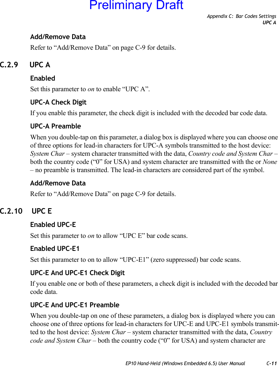 Appendix C: Bar Codes SettingsUPC AEP10 Hand-Held (Windows Embedded 6.5) User Manual C-11Add/Remove DataRefer to “Add/Remove Data” on page C-9 for details.C.2.9 UPC AEnabledSet this parameter to on to enable “UPC A”.UPC-A Check DigitIf you enable this parameter, the check digit is included with the decoded bar code data.UPC-A PreambleWhen you double-tap on this parameter, a dialog box is displayed where you can choose one of three options for lead-in characters for UPC-A symbols transmitted to the host device: System Char – system character transmitted with the data, Country code and System Char – both the country code (“0” for USA) and system character are transmitted with the or None – no preamble is transmitted. The lead-in characters are considered part of the symbol.Add/Remove DataRefer to “Add/Remove Data” on page C-9 for details.C.2.10  UPC EEnabled UPC-ESet this parameter to on to allow “UPC E” bar code scans.Enabled UPC-E1Set this parameter to on to allow “UPC-E1” (zero suppressed) bar code scans.UPC-E And UPC-E1 Check DigitIf you enable one or both of these parameters, a check digit is included with the decoded bar code data.UPC-E And UPC-E1 PreambleWhen you double-tap on one of these parameters, a dialog box is displayed where you can choose one of three options for lead-in characters for UPC-E and UPC-E1 symbols transmit-ted to the host device: System Char – system character transmitted with the data, Country code and System Char – both the country code (“0” for USA) and system character are Preliminary Draft