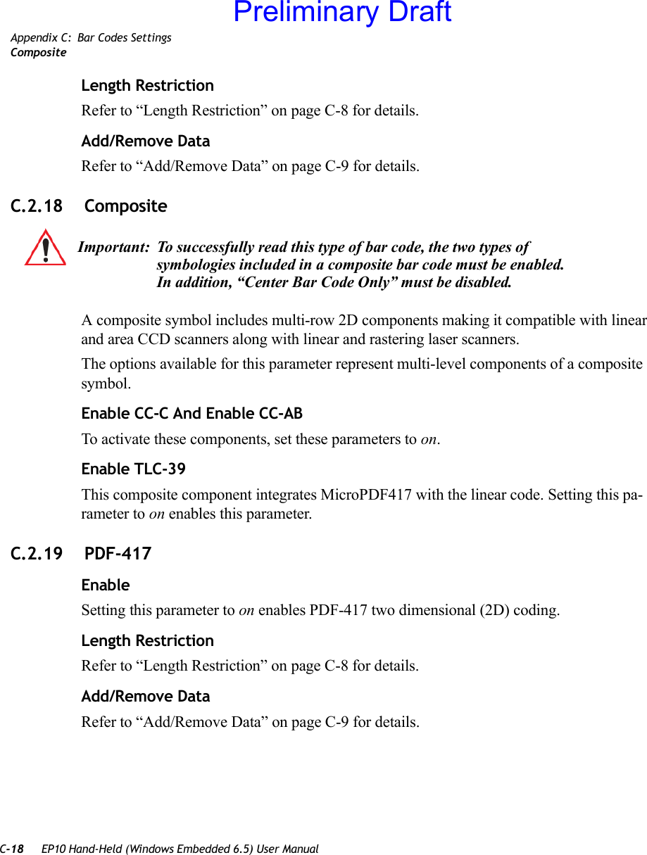 C-18 EP10 Hand-Held (Windows Embedded 6.5) User ManualAppendix C: Bar Codes SettingsCompositeLength RestrictionRefer to “Length Restriction” on page C-8 for details.Add/Remove DataRefer to “Add/Remove Data” on page C-9 for details.C.2.18  CompositeA composite symbol includes multi-row 2D components making it compatible with linear and area CCD scanners along with linear and rastering laser scanners. The options available for this parameter represent multi-level components of a composite symbol.Enable CC-C And Enable CC-ABTo activate these components, set these parameters to on.Enable TLC-39This composite component integrates MicroPDF417 with the linear code. Setting this pa-rameter to on enables this parameter.C.2.19  PDF-417EnableSetting this parameter to on enables PDF-417 two dimensional (2D) coding.Length RestrictionRefer to “Length Restriction” on page C-8 for details.Add/Remove DataRefer to “Add/Remove Data” on page C-9 for details.Important: To successfully read this type of bar code, the two types of symbologies included in a composite bar code must be enabled. In addition, “Center Bar Code Only” must be disabled.Preliminary Draft