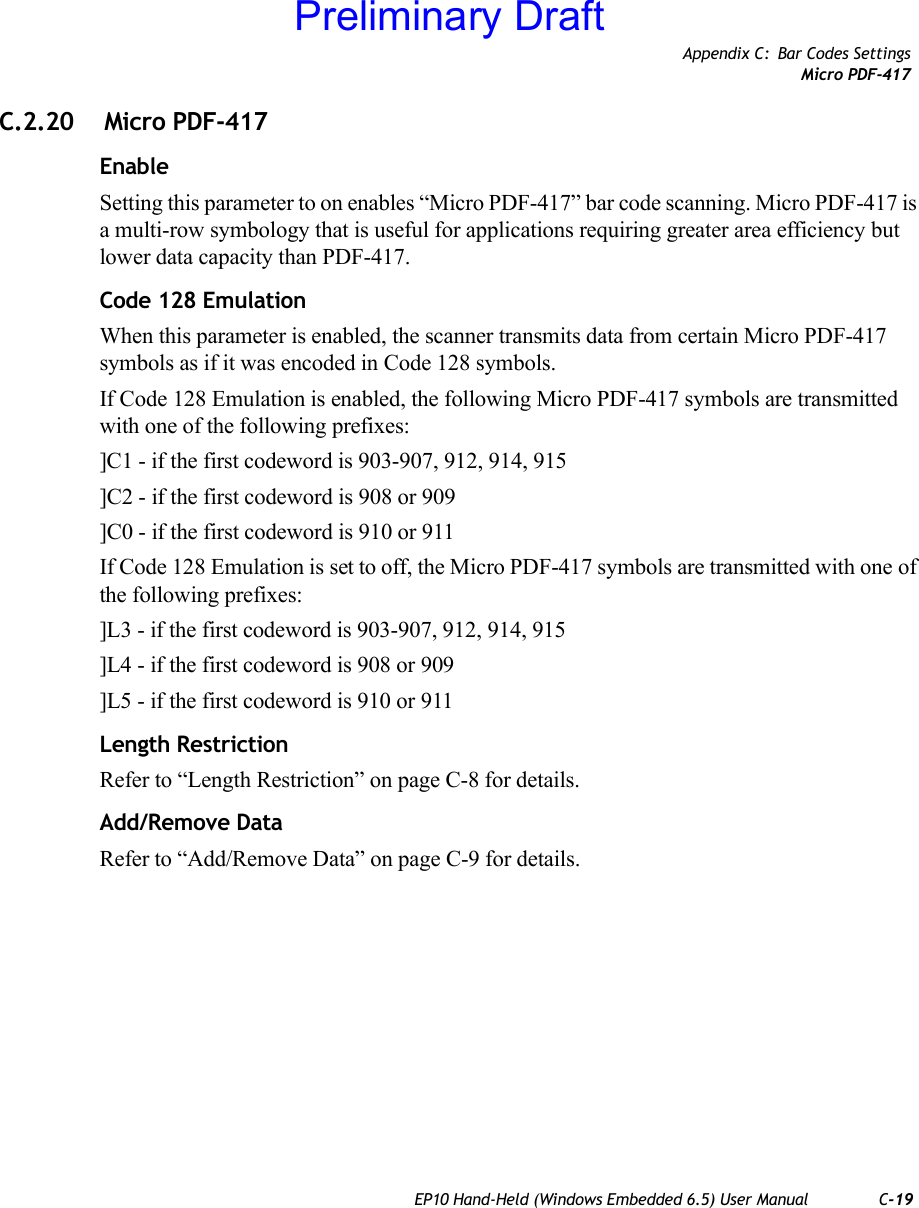 Appendix C: Bar Codes SettingsMicro PDF-417EP10 Hand-Held (Windows Embedded 6.5) User Manual C-19C.2.20  Micro PDF-417EnableSetting this parameter to on enables “Micro PDF-417” bar code scanning. Micro PDF-417 is a multi-row symbology that is useful for applications requiring greater area efficiency but lower data capacity than PDF-417.Code 128 EmulationWhen this parameter is enabled, the scanner transmits data from certain Micro PDF-417 symbols as if it was encoded in Code 128 symbols. If Code 128 Emulation is enabled, the following Micro PDF-417 symbols are transmitted with one of the following prefixes:]C1 - if the first codeword is 903-907, 912, 914, 915]C2 - if the first codeword is 908 or 909]C0 - if the first codeword is 910 or 911If Code 128 Emulation is set to off, the Micro PDF-417 symbols are transmitted with one of the following prefixes:]L3 - if the first codeword is 903-907, 912, 914, 915]L4 - if the first codeword is 908 or 909]L5 - if the first codeword is 910 or 911Length RestrictionRefer to “Length Restriction” on page C-8 for details.Add/Remove DataRefer to “Add/Remove Data” on page C-9 for details.Preliminary Draft