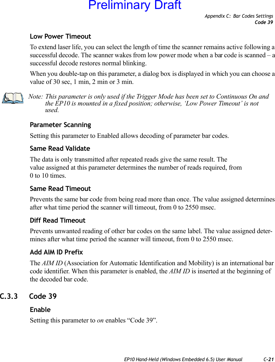 Appendix C: Bar Codes SettingsCode 39EP10 Hand-Held (Windows Embedded 6.5) User Manual C-21Low Power TimeoutTo extend laser life, you can select the length of time the scanner remains active following a successful decode. The scanner wakes from low power mode when a bar code is scanned – a successful decode restores normal blinking.When you double-tap on this parameter, a dialog box is displayed in which you can choose a value of 30 sec, 1 min, 2 min or 3 min.Parameter ScanningSetting this parameter to Enabled allows decoding of parameter bar codes.Same Read ValidateThe data is only transmitted after repeated reads give the same result. The value assigned at this parameter determines the number of reads required, from 0 to 10 times. Same Read TimeoutPrevents the same bar code from being read more than once. The value assigned determines after what time period the scanner will timeout, from 0 to 2550 msec. Diff Read TimeoutPrevents unwanted reading of other bar codes on the same label. The value assigned deter-mines after what time period the scanner will timeout, from 0 to 2550 msec. Add AIM ID PrefixThe AIM ID (Association for Automatic Identification and Mobility) is an international bar code identifier. When this parameter is enabled, the AIM ID is inserted at the beginning of the decoded bar code.C.3.3 Code 39EnableSetting this parameter to on enables “Code 39”.Note: This parameter is only used if the Trigger Mode has been set to Continuous On and the EP10 is mounted in a fixed position; otherwise, ‘Low Power Timeout’ is not used.Preliminary Draft