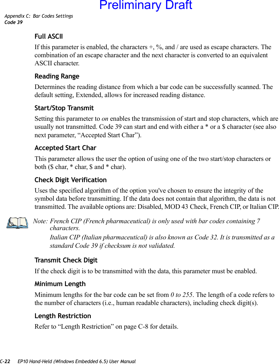 C-22 EP10 Hand-Held (Windows Embedded 6.5) User ManualAppendix C: Bar Codes SettingsCode 39Full ASCIIIf this parameter is enabled, the characters +, %, and / are used as escape characters. The combination of an escape character and the next character is converted to an equivalent ASCII character.Reading RangeDetermines the reading distance from which a bar code can be successfully scanned. The default setting, Extended, allows for increased reading distance. Start/Stop TransmitSetting this parameter to on enables the transmission of start and stop characters, which are usually not transmitted. Code 39 can start and end with either a * or a $ character (see also next parameter, “Accepted Start Char”).Accepted Start CharThis parameter allows the user the option of using one of the two start/stop characters or both ($ char, * char, $ and * char). Check Digit VerificationUses the specified algorithm of the option you&apos;ve chosen to ensure the integrity of the symbol data before transmitting. If the data does not contain that algorithm, the data is not transmitted. The available options are: Disabled, MOD 43 Check, French CIP, or Italian CIP. Transmit Check DigitIf the check digit is to be transmitted with the data, this parameter must be enabled.Minimum LengthMinimum lengths for the bar code can be set from 0 to 255. The length of a code refers to the number of characters (i.e., human readable characters), including check digit(s). Length RestrictionRefer to “Length Restriction” on page C-8 for details.Note: French CIP (French pharmaceutical) is only used with bar codes containing 7 characters.Italian CIP (Italian pharmaceutical) is also known as Code 32. It is transmitted as a standard Code 39 if checksum is not validated.Preliminary Draft