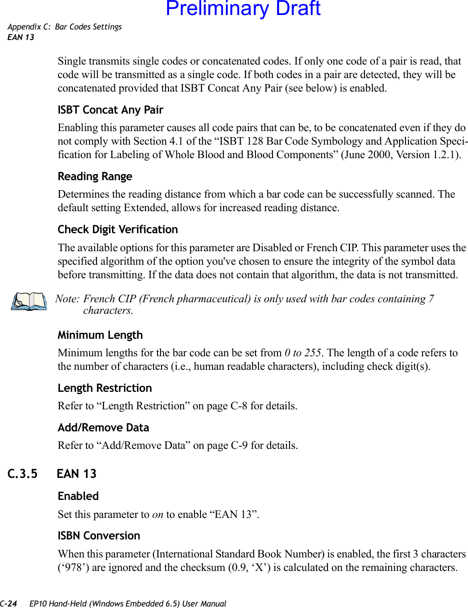 C-24 EP10 Hand-Held (Windows Embedded 6.5) User ManualAppendix C: Bar Codes SettingsEAN 13Single transmits single codes or concatenated codes. If only one code of a pair is read, that code will be transmitted as a single code. If both codes in a pair are detected, they will be concatenated provided that ISBT Concat Any Pair (see below) is enabled.ISBT Concat Any PairEnabling this parameter causes all code pairs that can be, to be concatenated even if they do not comply with Section 4.1 of the “ISBT 128 Bar Code Symbology and Application Speci-fication for Labeling of Whole Blood and Blood Components” (June 2000, Version 1.2.1).Reading RangeDetermines the reading distance from which a bar code can be successfully scanned. The default setting Extended, allows for increased reading distance. Check Digit VerificationThe available options for this parameter are Disabled or French CIP. This parameter uses the specified algorithm of the option you&apos;ve chosen to ensure the integrity of the symbol data before transmitting. If the data does not contain that algorithm, the data is not transmitted. Minimum LengthMinimum lengths for the bar code can be set from 0 to 255. The length of a code refers to the number of characters (i.e., human readable characters), including check digit(s). Length RestrictionRefer to “Length Restriction” on page C-8 for details.Add/Remove DataRefer to “Add/Remove Data” on page C-9 for details.C.3.5 EAN 13EnabledSet this parameter to on to enable “EAN 13”.ISBN ConversionWhen this parameter (International Standard Book Number) is enabled, the first 3 characters (‘978’) are ignored and the checksum (0.9, ‘X’) is calculated on the remaining characters.Note: French CIP (French pharmaceutical) is only used with bar codes containing 7 characters.Preliminary Draft