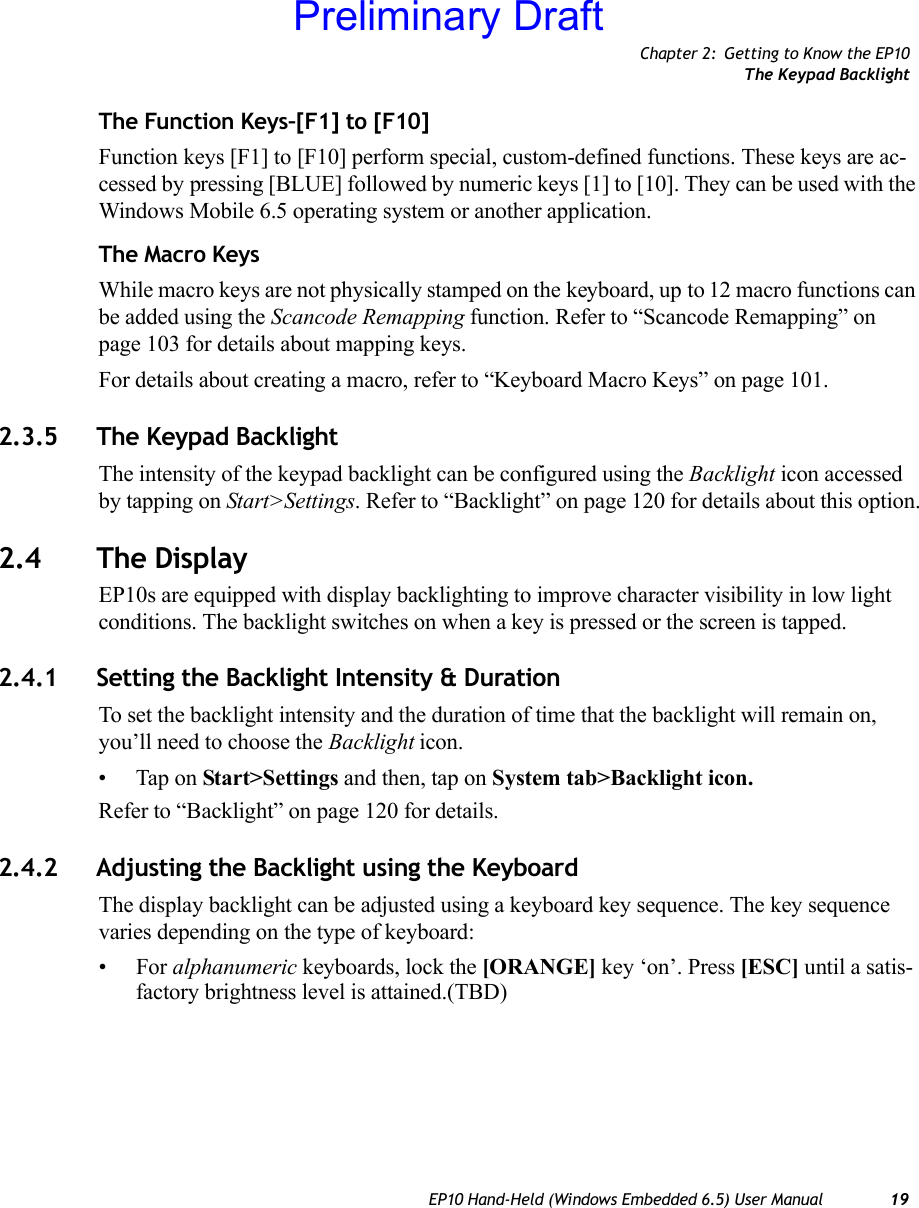 Chapter 2: Getting to Know the EP10The Keypad BacklightEP10 Hand-Held (Windows Embedded 6.5) User Manual 19The Function Keys–[F1] to [F10]Function keys [F1] to [F10] perform special, custom-defined functions. These keys are ac-cessed by pressing [BLUE] followed by numeric keys [1] to [10]. They can be used with the Windows Mobile 6.5 operating system or another application. The Macro KeysWhile macro keys are not physically stamped on the keyboard, up to 12 macro functions can be added using the Scancode Remapping function. Refer to “Scancode Remapping” on page 103 for details about mapping keys.For details about creating a macro, refer to “Keyboard Macro Keys” on page 101.2.3.5 The Keypad BacklightThe intensity of the keypad backlight can be configured using the Backlight icon accessed by tapping on Start&gt;Settings. Refer to “Backlight” on page 120 for details about this option.2.4 The DisplayEP10s are equipped with display backlighting to improve character visibility in low light conditions. The backlight switches on when a key is pressed or the screen is tapped.2.4.1 Setting the Backlight Intensity &amp; DurationTo set the backlight intensity and the duration of time that the backlight will remain on, you’ll need to choose the Backlight icon. • Tap on Start&gt;Settings and then, tap on System tab&gt;Backlight icon.Refer to “Backlight” on page 120 for details.2.4.2 Adjusting the Backlight using the KeyboardThe display backlight can be adjusted using a keyboard key sequence. The key sequence varies depending on the type of keyboard:•For alphanumeric keyboards, lock the [ORANGE] key ‘on’. Press [ESC] until a satis-factory brightness level is attained.(TBD)Preliminary Draft