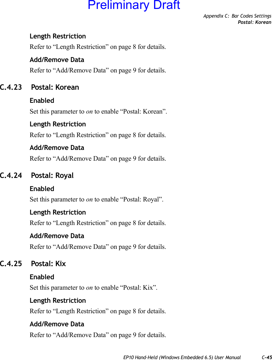 Appendix C: Bar Codes SettingsPostal: KoreanEP10 Hand-Held (Windows Embedded 6.5) User Manual C-45Length RestrictionRefer to “Length Restriction” on page 8 for details.Add/Remove DataRefer to “Add/Remove Data” on page 9 for details.C.4.23  Postal: KoreanEnabledSet this parameter to on to enable “Postal: Korean”.Length RestrictionRefer to “Length Restriction” on page 8 for details.Add/Remove DataRefer to “Add/Remove Data” on page 9 for details.C.4.24  Postal: RoyalEnabledSet this parameter to on to enable “Postal: Royal”.Length RestrictionRefer to “Length Restriction” on page 8 for details.Add/Remove DataRefer to “Add/Remove Data” on page 9 for details.C.4.25  Postal: KixEnabledSet this parameter to on to enable “Postal: Kix”.Length RestrictionRefer to “Length Restriction” on page 8 for details.Add/Remove DataRefer to “Add/Remove Data” on page 9 for details.Preliminary Draft