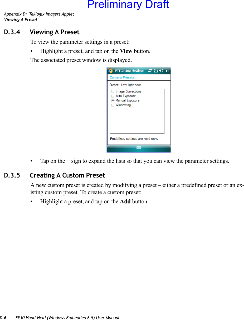 D-6 EP10 Hand-Held (Windows Embedded 6.5) User ManualAppendix D: Teklogix Imagers AppletViewing A PresetD.3.4 Viewing A PresetTo view the parameter settings in a preset:• Highlight a preset, and tap on the View button.The associated preset window is displayed.• Tap on the + sign to expand the lists so that you can view the parameter settings.D.3.5 Creating A Custom PresetA new custom preset is created by modifying a preset – either a predefined preset or an ex-isting custom preset. To create a custom preset:• Highlight a preset, and tap on the Add button.Preliminary Draft