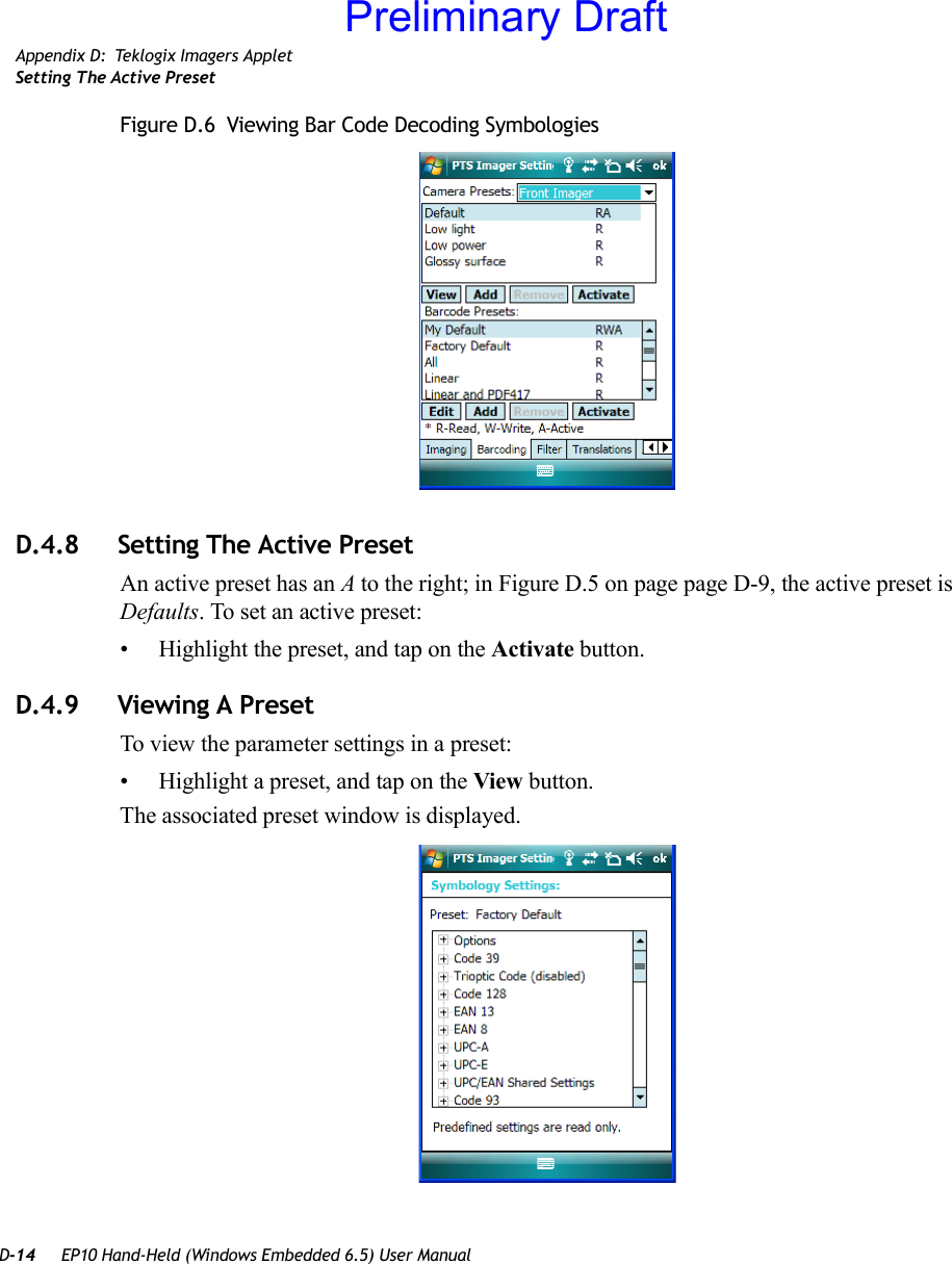 D-14 EP10 Hand-Held (Windows Embedded 6.5) User ManualAppendix D: Teklogix Imagers AppletSetting The Active PresetFigure D.6  Viewing Bar Code Decoding SymbologiesD.4.8 Setting The Active PresetAn active preset has an A to the right; in Figure D.5 on page page D-9, the active preset is Defaults. To set an active preset:• Highlight the preset, and tap on the Activate button.D.4.9 Viewing A PresetTo view the parameter settings in a preset:• Highlight a preset, and tap on the View button.The associated preset window is displayed.Preliminary Draft