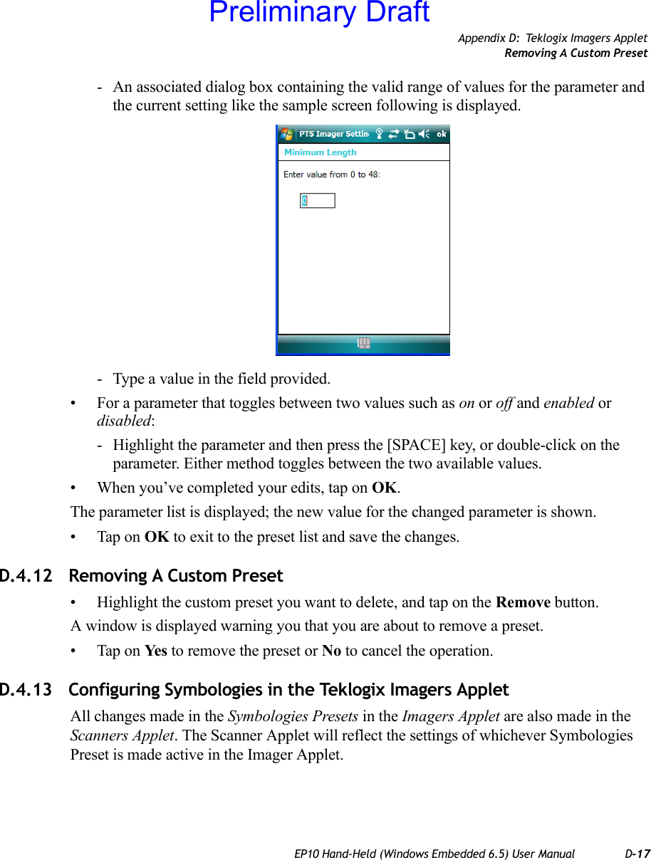 Appendix D: Teklogix Imagers AppletRemoving A Custom PresetEP10 Hand-Held (Windows Embedded 6.5) User Manual D-17- An associated dialog box containing the valid range of values for the parameter and the current setting like the sample screen following is displayed.- Type a value in the field provided.• For a parameter that toggles between two values such as on or off and enabled or disabled:- Highlight the parameter and then press the [SPACE] key, or double-click on the parameter. Either method toggles between the two available values.• When you’ve completed your edits, tap on OK.The parameter list is displayed; the new value for the changed parameter is shown.• Tap on OK to exit to the preset list and save the changes.D.4.12 Removing A Custom Preset• Highlight the custom preset you want to delete, and tap on the Remove button.A window is displayed warning you that you are about to remove a preset.• Tap on Ye s  to remove the preset or No to cancel the operation.D.4.13 Configuring Symbologies in the Teklogix Imagers AppletAll changes made in the Symbologies Presets in the Imagers Applet are also made in the Scanners Applet. The Scanner Applet will reflect the settings of whichever Symbologies Preset is made active in the Imager Applet.Preliminary Draft