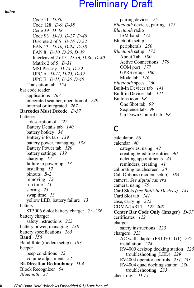 IndexII EP10 Hand-Held (Windows Embedded 6.5) User ManualCode 11  D-30Code 128  D-9, D-38Code 39  D-38Code 93  D-13, D-27, D-40Discrete 2 of 5  D-16, D-32EAN 13  D-10, D-24, D-38EAN 8  D-10, D-25, D-39Interleaved 2 of 5  D-16, D-30, D-40Matrix 2 of 5  D-31MSI Plessey  D-14, D-29UPC A  D-11, D-25, D-39UPC E  D-11, D-26, D-40Translation tab  154bar code readerapplications  267integrated scanner, operation of  249internal or integrated  267Barcodes Must Decode  D-37batteriesa description of  222Battery Details tab  140battery hotkey  34Battery info. tab  139battery power, managing  138Battery Power tab  120battery settings  139charging  13failure to power up  13installing  12pinouts  B-2removing  12run time  23storing  23swap time  13yellow LED, battery failure  13batteryST3006 6-slot battery charger  ??–236battery chargersafety instructions  223battery power, managing  138battery specifications  265Baud  158Baud Rate (modem setup)  183beeperbeep conditions  22volume adjustment  22Bi-Direction Redundancy  D-4Block Recognizer  54Bluetooth  24pairing devices  25Bluetooth devices, pairing  175Bluetooth radioISM band  172Bluetooth setupperipherals  250Bluetooth setup  172About Tab  180Active Connections  179COM port  177GPRS setup  180Mode tab  176Bluetooth specs  260Built-In Devices tab  141Built-in Devices tab  141Buttons icon  98One Shot tab  99Sequence tab  99Up Down Control tab  98Ccalculator  60calendar  40categories, using  42creating &amp; editing entries  40deleting appointments  43reminders, creating  41calibrating touchscreen  20Call Options (modem setup)  184camera, See digital cameracamera, using  75Card Slots (see Built-in Devices)  141Card Slot tab  141case, carrying  222CDMA/1xRTT  197–208Center Bar Code Only (Imager)  D-37certificates  122chargersafety instructions  223chargers  223AC wall adaptor (PS1050 - G1)  237installation  224RV4000 desktop docking station  225troubleshooting (LED)  229RV4004 operator controls  231, 233RV4004 quad docking station  230troubleshooting  233check digit  D-15Preliminary Draft