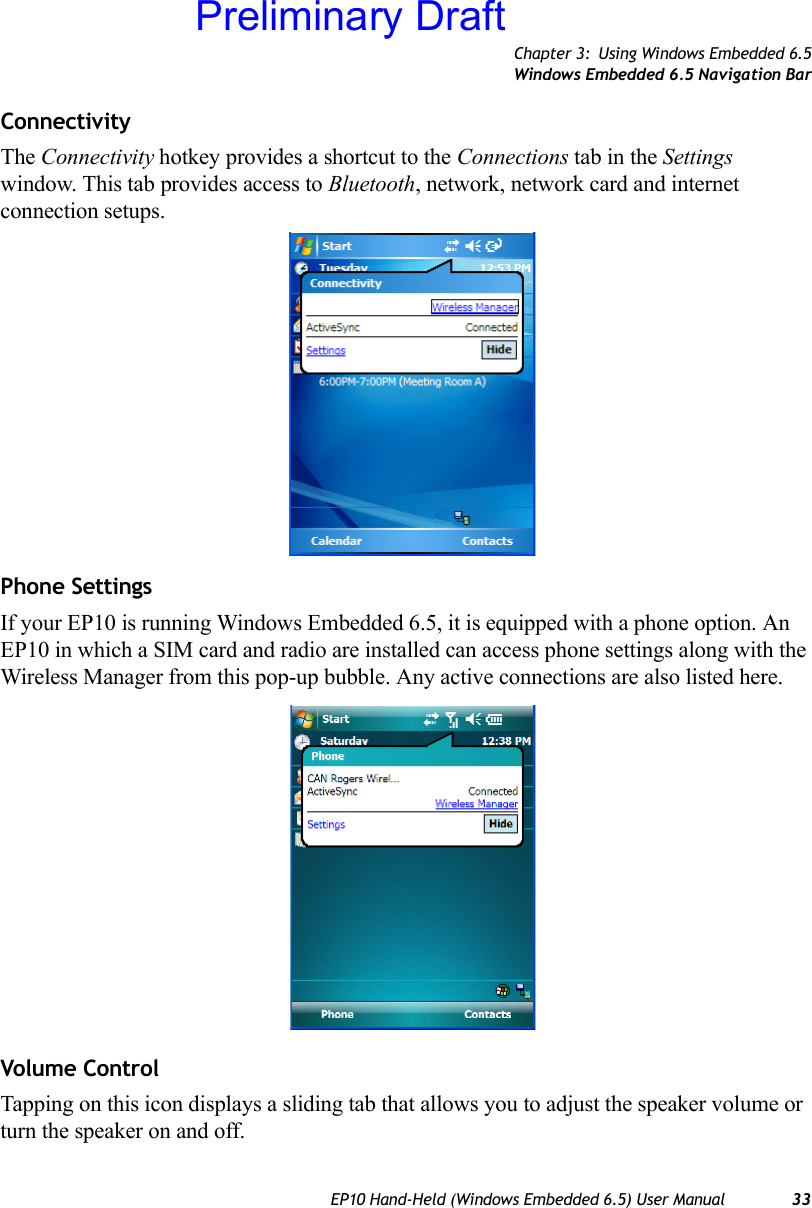 Chapter 3: Using Windows Embedded 6.5Windows Embedded 6.5 Navigation BarEP10 Hand-Held (Windows Embedded 6.5) User Manual 33Connectivity The Connectivity hotkey provides a shortcut to the Connections tab in the Settings window. This tab provides access to Bluetooth, network, network card and internet connection setups. Phone SettingsIf your EP10 is running Windows Embedded 6.5, it is equipped with a phone option. An EP10 in which a SIM card and radio are installed can access phone settings along with the Wireless Manager from this pop-up bubble. Any active connections are also listed here.Volume ControlTapping on this icon displays a sliding tab that allows you to adjust the speaker volume or turn the speaker on and off.Preliminary Draft