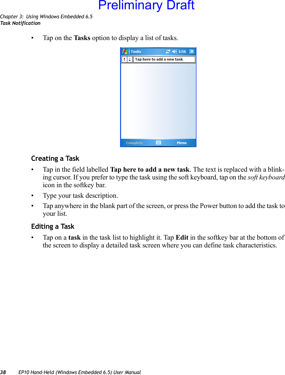 Chapter 3: Using Windows Embedded 6.5Task Notification38 EP10 Hand-Held (Windows Embedded 6.5) User Manual• Tap on the Task s option to display a list of tasks.Creating a Task• Tap in the field labelled Tap here to add a new task. The text is replaced with a blink-ing cursor. If you prefer to type the task using the soft keyboard, tap on the soft keyboard icon in the softkey bar.• Type your task description.• Tap anywhere in the blank part of the screen, or press the Power button to add the task to your list.Editing a Task• Tap on a task in the task list to highlight it. Tap Edit in the softkey bar at the bottom of the screen to display a detailed task screen where you can define task characteristics.Preliminary Draft