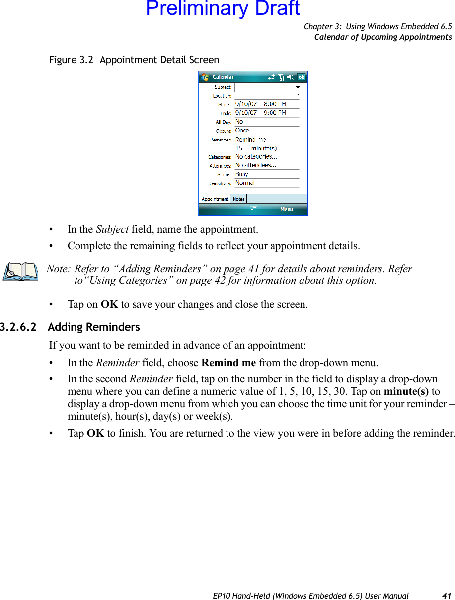 Chapter 3: Using Windows Embedded 6.5Calendar of Upcoming AppointmentsEP10 Hand-Held (Windows Embedded 6.5) User Manual 41Figure 3.2  Appointment Detail Screen•In the Subject field, name the appointment.• Complete the remaining fields to reflect your appointment details.• Tap on OK to save your changes and close the screen.3.2.6.2 Adding RemindersIf you want to be reminded in advance of an appointment:•In the Reminder field, choose Remind me from the drop-down menu.• In the second Reminder field, tap on the number in the field to display a drop-down menu where you can define a numeric value of 1, 5, 10, 15, 30. Tap on minute(s) to display a drop-down menu from which you can choose the time unit for your reminder – minute(s), hour(s), day(s) or week(s).•Tap OK to finish. You are returned to the view you were in before adding the reminder.Note: Refer to “Adding Reminders” on page 41 for details about reminders. Refer to“Using Categories” on page 42 for information about this option.Preliminary Draft