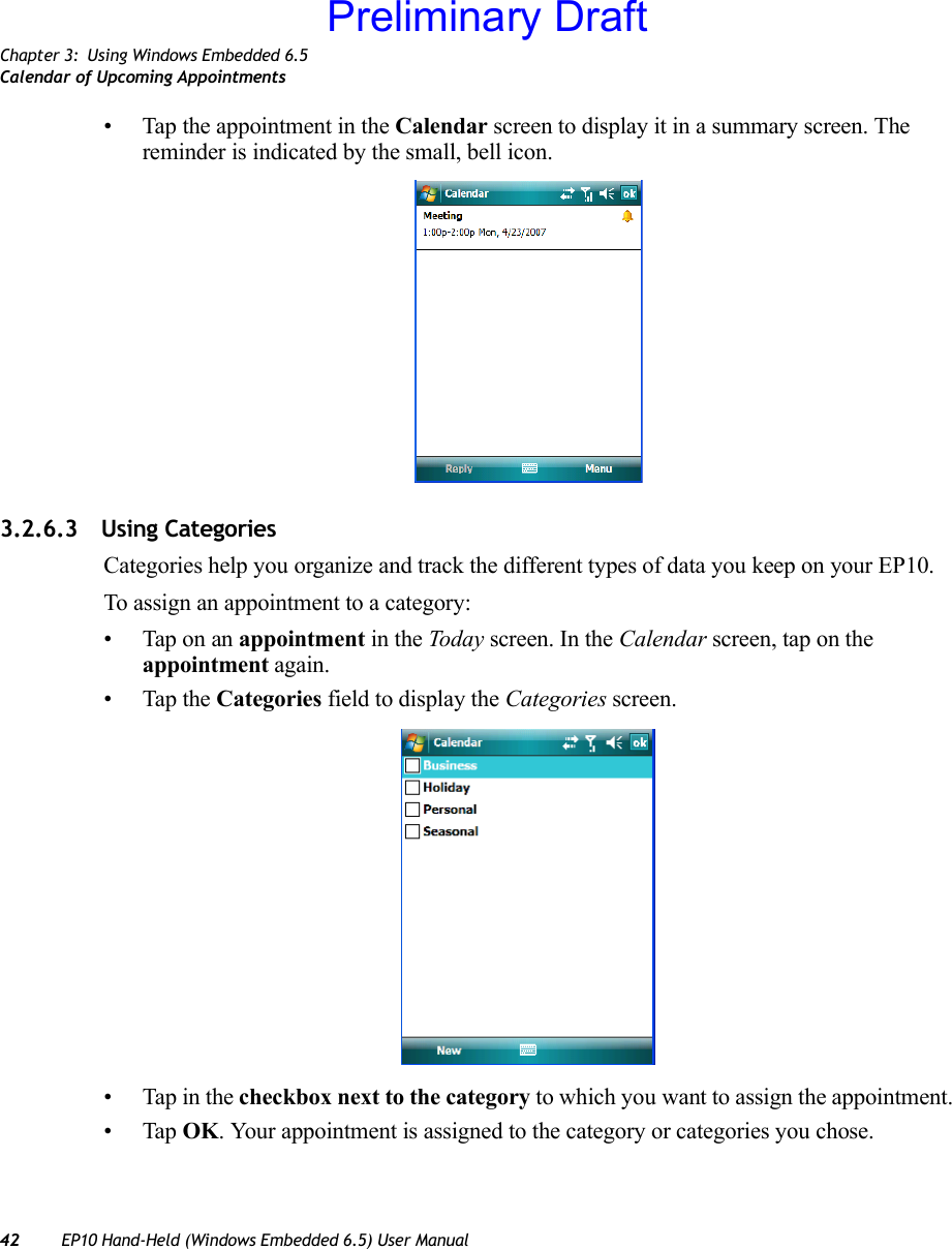 Chapter 3: Using Windows Embedded 6.5Calendar of Upcoming Appointments42 EP10 Hand-Held (Windows Embedded 6.5) User Manual• Tap the appointment in the Calendar screen to display it in a summary screen. The reminder is indicated by the small, bell icon.3.2.6.3 Using CategoriesCategories help you organize and track the different types of data you keep on your EP10.To assign an appointment to a category:• Tap on an appointment in the Today screen. In the Calendar screen, tap on the appointment again.• Tap the Categories field to display the Categories screen.• Tap in the checkbox next to the category to which you want to assign the appointment.•Tap OK. Your appointment is assigned to the category or categories you chose.Preliminary Draft