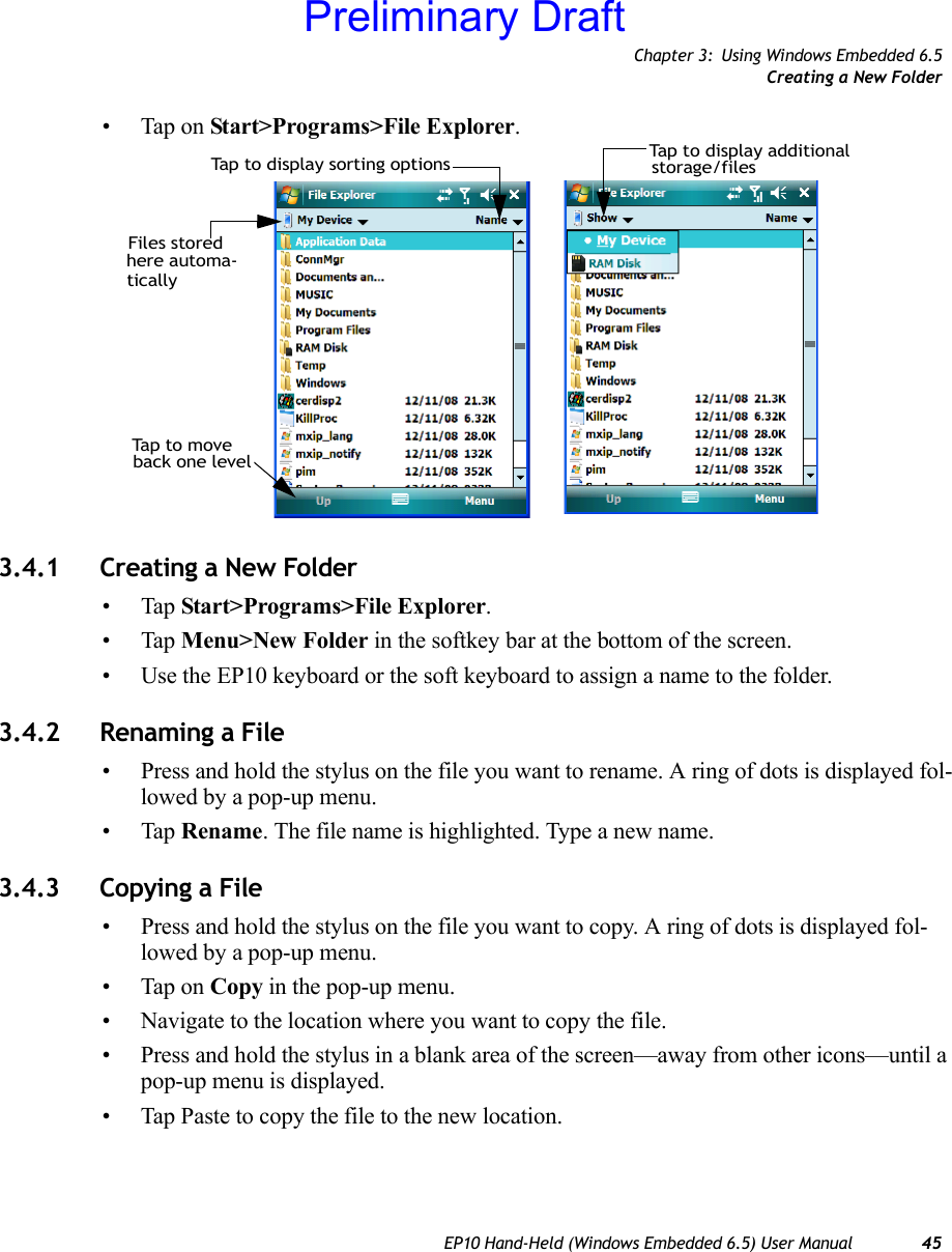 Chapter 3: Using Windows Embedded 6.5Creating a New FolderEP10 Hand-Held (Windows Embedded 6.5) User Manual 45• Tap on Start&gt;Programs&gt;File Explorer.3.4.1 Creating a New Folder•Tap Start&gt;Programs&gt;File Explorer.•Tap Menu&gt;New Folder in the softkey bar at the bottom of the screen.• Use the EP10 keyboard or the soft keyboard to assign a name to the folder.3.4.2 Renaming a File• Press and hold the stylus on the file you want to rename. A ring of dots is displayed fol-lowed by a pop-up menu.•Tap Rename. The file name is highlighted. Type a new name.3.4.3 Copying a File• Press and hold the stylus on the file you want to copy. A ring of dots is displayed fol-lowed by a pop-up menu.• Tap on Copy in the pop-up menu.• Navigate to the location where you want to copy the file.• Press and hold the stylus in a blank area of the screen—away from other icons—until a pop-up menu is displayed.• Tap Paste to copy the file to the new location.Files stored here automa-Tap to display sorting optionsTa p  t o  m o v e  back one levelTap to display additionalstorage/filesticallyPreliminary Draft