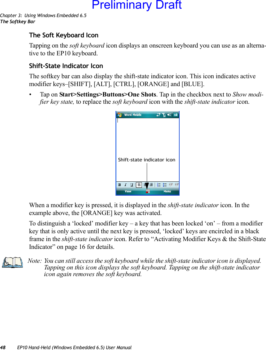 Chapter 3: Using Windows Embedded 6.5The Softkey Bar48 EP10 Hand-Held (Windows Embedded 6.5) User ManualThe Soft Keyboard IconTapping on the soft keyboard icon displays an onscreen keyboard you can use as an alterna-tive to the EP10 keyboard.Shift-State Indicator IconThe softkey bar can also display the shift-state indicator icon. This icon indicates active modifier keys–[SHIFT], [ALT], [CTRL], [ORANGE] and [BLUE]. • Tap on Start&gt;Settings&gt;Buttons&gt;One Shots. Tap in the checkbox next to Show modi-fier key state, to replace the soft keyboard icon with the shift-state indicator icon.When a modifier key is pressed, it is displayed in the shift-state indicator icon. In the example above, the [ORANGE] key was activated.To distinguish a ‘locked’ modifier key – a key that has been locked ‘on’ – from a modifier key that is only active until the next key is pressed, ‘locked’ keys are encircled in a black frame in the shift-state indicator icon. Refer to “Activating Modifier Keys &amp; the Shift-State Indicator” on page 16 for details.Shift-state indicator iconNote: You can still access the soft keyboard while the shift-state indicator icon is displayed. Tapping on this icon displays the soft keyboard. Tapping on the shift-state indicator icon again removes the soft keyboard. Preliminary Draft