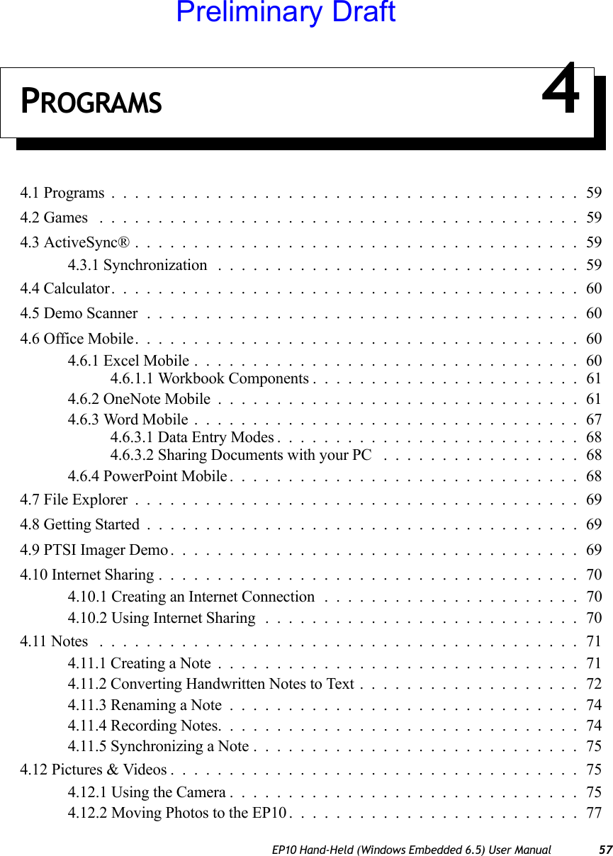 EP10 Hand-Held (Windows Embedded 6.5) User Manual 57PROGRAMS 44.1 Programs........................................594.2 Games .........................................594.3 ActiveSync®......................................594.3.1 Synchronization ...............................594.4 Calculator........................................604.5 Demo Scanner.....................................604.6 Office Mobile......................................604.6.1 Excel Mobile.................................604.6.1.1 Workbook Components .......................614.6.2 OneNote Mobile...............................614.6.3 Word Mobile.................................674.6.3.1 Data Entry Modes..........................684.6.3.2 Sharing Documents with your PC .................684.6.4 PowerPoint Mobile..............................684.7 File Explorer......................................694.8 Getting Started.....................................694.9 PTSI Imager Demo...................................694.10 Internet Sharing....................................704.10.1 Creating an Internet Connection ......................704.10.2 Using Internet Sharing ...........................704.11 Notes .........................................714.11.1 Creating a Note...............................714.11.2 Converting Handwritten Notes to Text...................724.11.3 Renaming a Note..............................744.11.4 Recording Notes...............................744.11.5 Synchronizing a Note............................754.12 Pictures &amp; Videos...................................754.12.1 Using the Camera..............................754.12.2 Moving Photos to the EP10.........................77Preliminary Draft