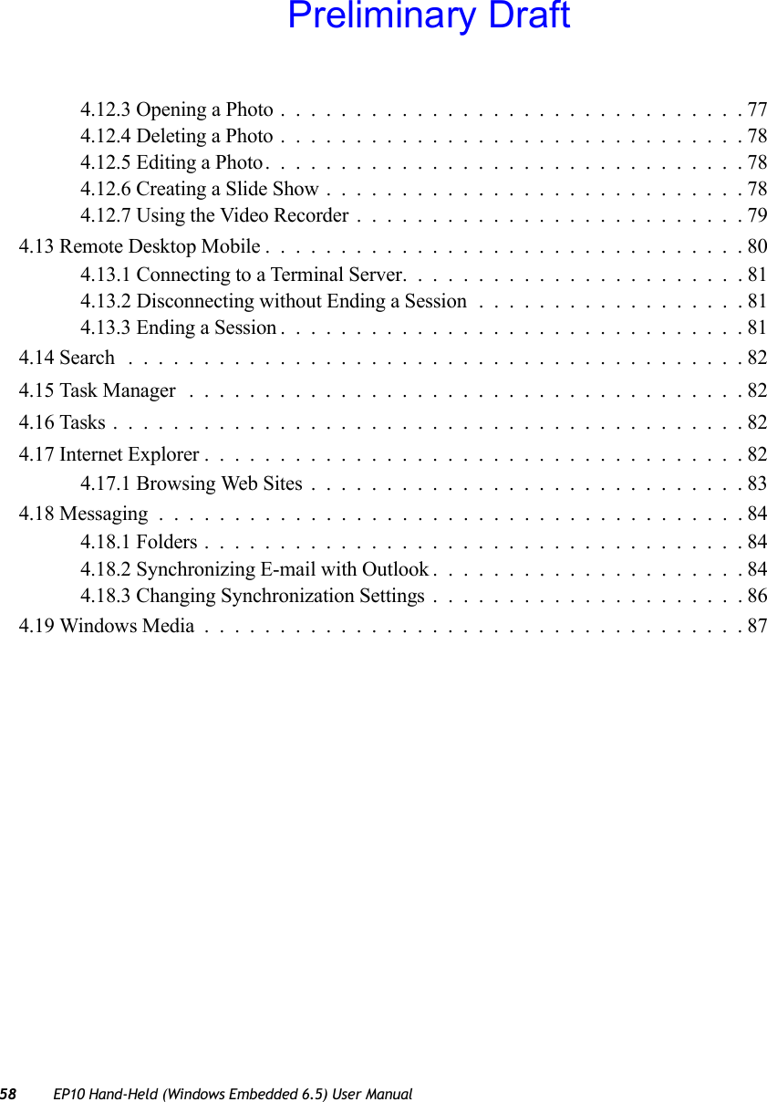 58 EP10 Hand-Held (Windows Embedded 6.5) User Manual4.12.3 Opening a Photo...............................774.12.4 Deleting a Photo...............................784.12.5 Editing a Photo................................784.12.6 Creating a Slide Show............................784.12.7 Using the Video Recorder..........................794.13 Remote Desktop Mobile................................804.13.1 Connecting to a Terminal Server. . .....................814.13.2 Disconnecting without Ending a Session ..................814.13.3 Ending a Session...............................814.14 Search .........................................824.15 Task Manager .....................................824.16 Tasks..........................................824.17 Internet Explorer....................................824.17.1 Browsing Web Sites.............................834.18 Messaging.......................................844.18.1 Folders....................................844.18.2 Synchronizing E-mail with Outlook.....................844.18.3 Changing Synchronization Settings.....................864.19 Windows Media....................................87Preliminary Draft