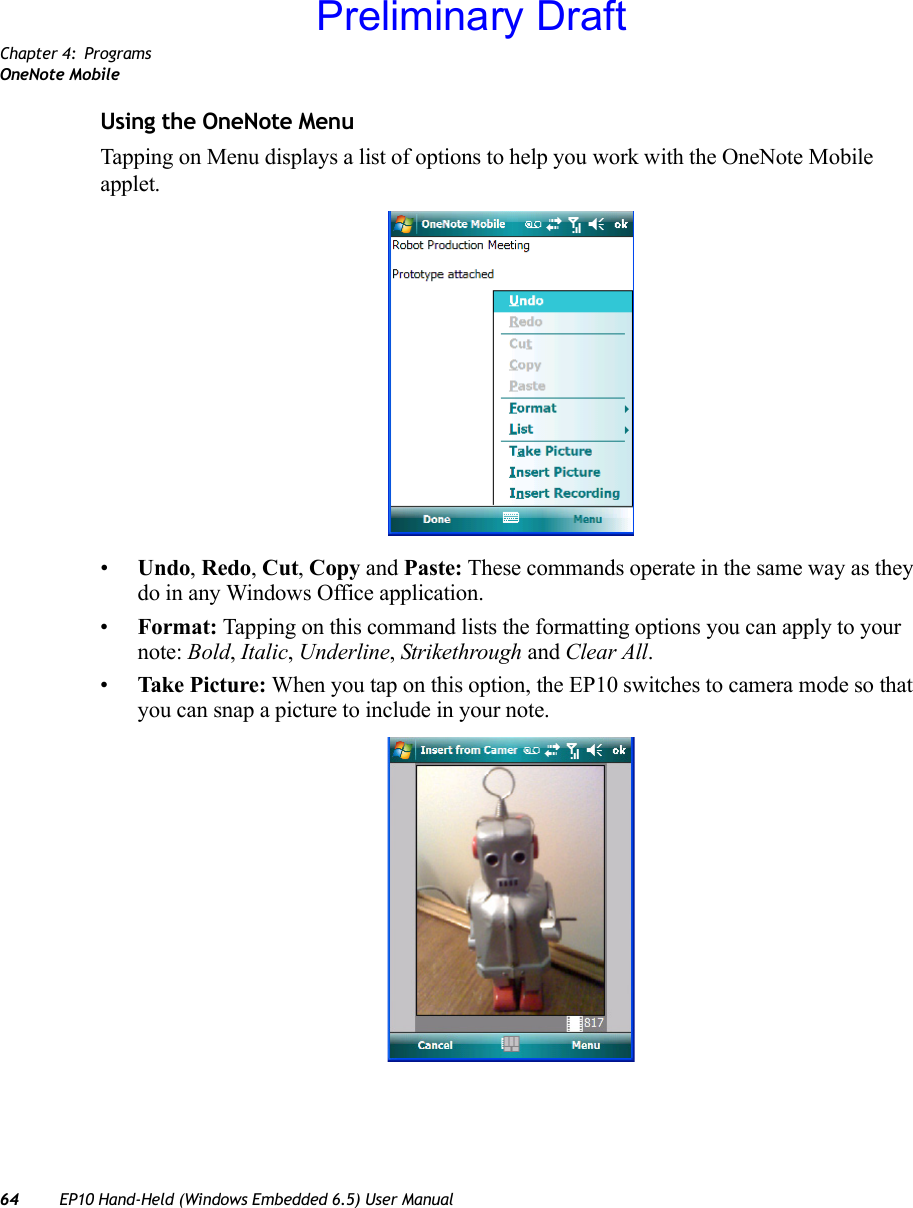 Chapter 4: ProgramsOneNote Mobile64 EP10 Hand-Held (Windows Embedded 6.5) User ManualUsing the OneNote MenuTapping on Menu displays a list of options to help you work with the OneNote Mobile applet.•Undo, Redo, Cut, Copy and Paste: These commands operate in the same way as they do in any Windows Office application.•Format: Tapping on this command lists the formatting options you can apply to your note: Bold, Italic, Underline, Strikethrough and Clear All. •Take Picture: When you tap on this option, the EP10 switches to camera mode so that you can snap a picture to include in your note. Preliminary Draft