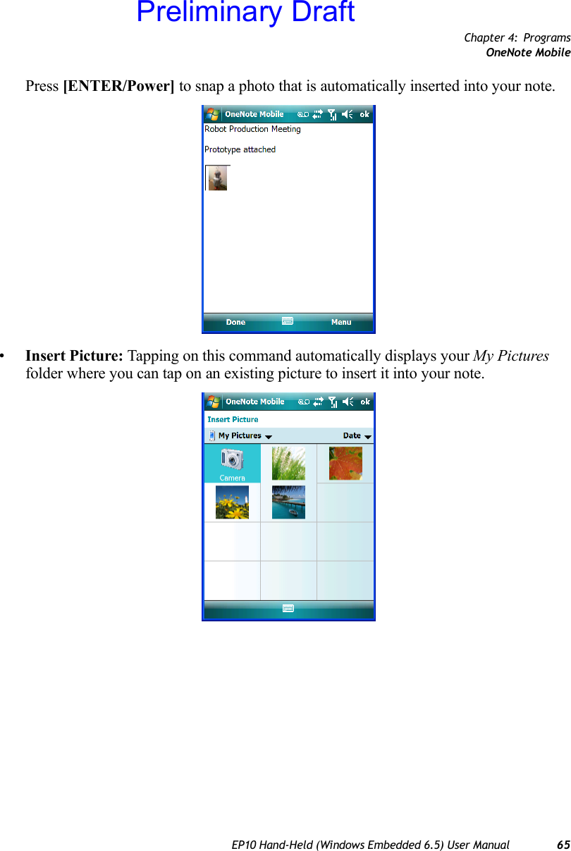 Chapter 4: ProgramsOneNote MobileEP10 Hand-Held (Windows Embedded 6.5) User Manual 65Press [ENTER/Power] to snap a photo that is automatically inserted into your note.•Insert Picture: Tapping on this command automatically displays your My Pictures folder where you can tap on an existing picture to insert it into your note.Preliminary Draft