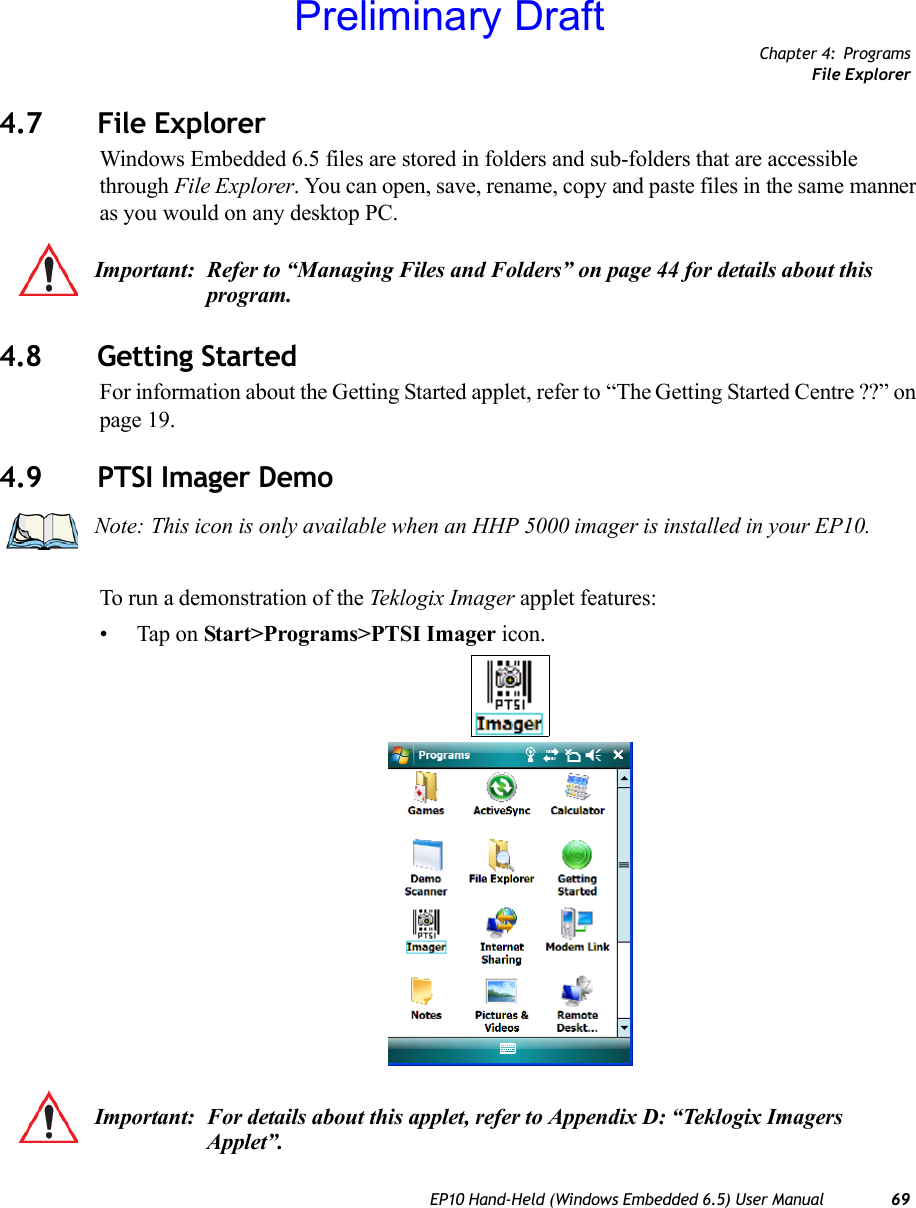 Chapter 4: ProgramsFile ExplorerEP10 Hand-Held (Windows Embedded 6.5) User Manual 694.7 File ExplorerWindows Embedded 6.5 files are stored in folders and sub-folders that are accessible through File Explorer. You can open, save, rename, copy and paste files in the same manner as you would on any desktop PC.4.8 Getting StartedFor information about the Getting Started applet, refer to “The Getting Started Centre ??” on page 19.4.9 PTSI Imager DemoTo run a demonstration of the Teklogix Imager applet features:• Tap on Start&gt;Programs&gt;PTSI Imager icon.Important: Refer to “Managing Files and Folders” on page 44 for details about this program.Note: This icon is only available when an HHP 5000 imager is installed in your EP10.Important: For details about this applet, refer to Appendix D: “Teklogix Imagers Applet”.Preliminary Draft