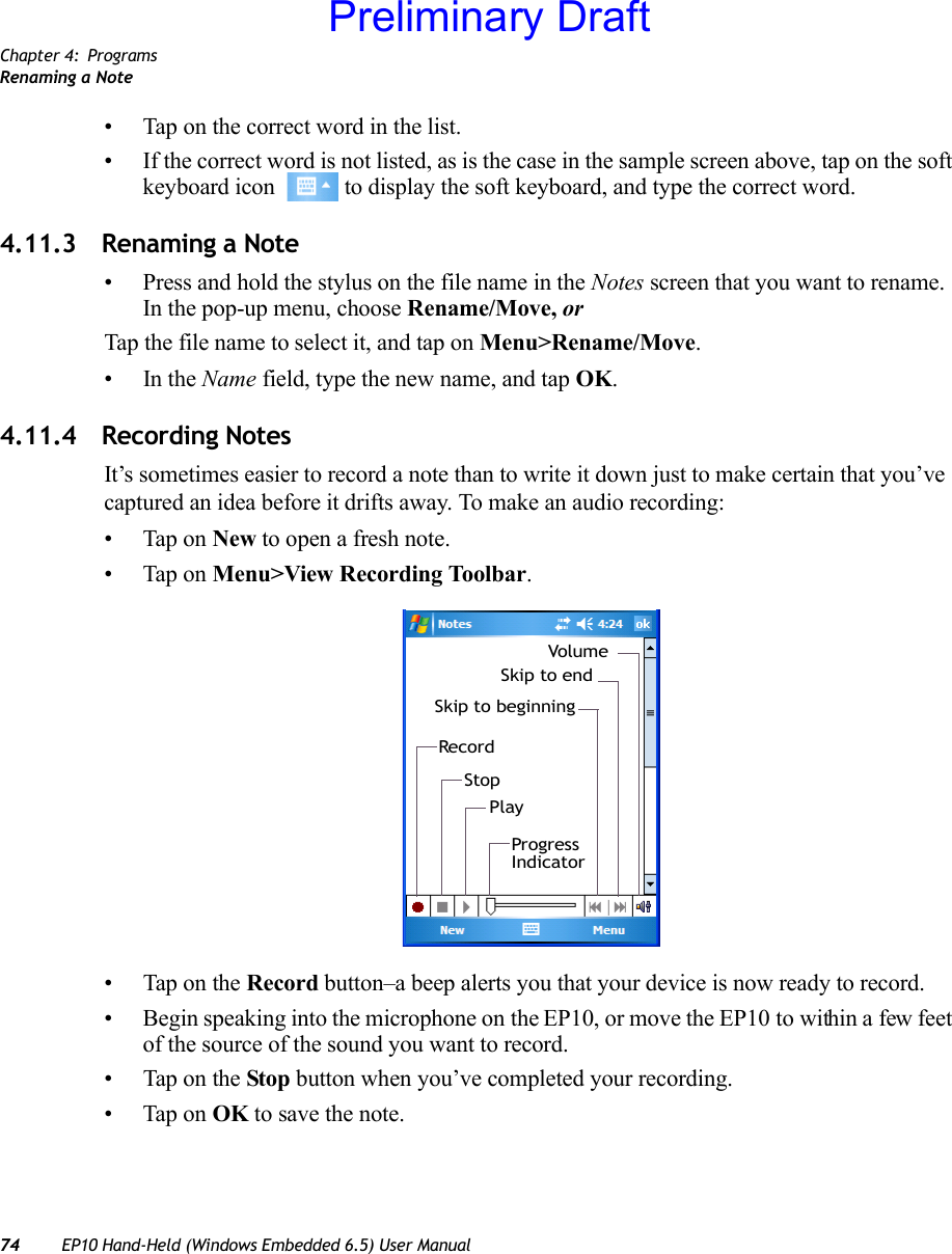 Chapter 4: ProgramsRenaming a Note74 EP10 Hand-Held (Windows Embedded 6.5) User Manual• Tap on the correct word in the list.• If the correct word is not listed, as is the case in the sample screen above, tap on the soft keyboard icon   to display the soft keyboard, and type the correct word.4.11.3 Renaming a Note• Press and hold the stylus on the file name in the Notes screen that you want to rename. In the pop-up menu, choose Rename/Move, or Tap the file name to select it, and tap on Menu&gt;Rename/Move.•In the Name field, type the new name, and tap OK.4.11.4 Recording NotesIt’s sometimes easier to record a note than to write it down just to make certain that you’ve captured an idea before it drifts away. To make an audio recording:• Tap on New to open a fresh note.• Tap on Menu&gt;View Recording Toolbar.• Tap on the Record button–a beep alerts you that your device is now ready to record.• Begin speaking into the microphone on the EP10, or move the EP10 to within a few feet of the source of the sound you want to record.• Tap on the Stop button when you’ve completed your recording.• Tap on OK to save the note.RecordStopPlayProgressIndicatorSkip to beginningSkip to endVolumePreliminary Draft