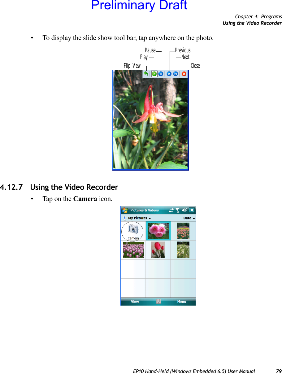 Chapter 4: ProgramsUsing the Video RecorderEP10 Hand-Held (Windows Embedded 6.5) User Manual 79• To display the slide show tool bar, tap anywhere on the photo.4.12.7 Using the Video Recorder• Tap on the Camera icon.Flip ViewPlayPause PreviousNextClosePreliminary Draft